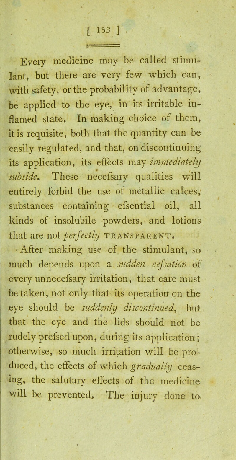 Every medicine may be called stimu- lant, but there are very few which can, with safety, or the probability of advantage, be applied to the eye, in its irritable in- flamed state. In making choice of them, it is requisite, both that the quantity can be easily regulated, and that, on discontinuing its application, its effects may immediately subside. These necefsary qualities will entirely forbid the use of metallic calces, substances containing efsential oil, all kinds of insolubile powders, and lotions that are not perfectly transparent. • After making use of the stimulant, so much depends upon a sudden cefsation of every unnecefsary irritation, that care must betaken, not only that its operation on the eye should be suddenly discontinued, but that the eye and the lids should not be rudely prefsed upon, during its application; otherwise, so much irritation will be pro- duced, the effects of which gradually ceas- ing, the salutary effects of the medicine will be prevented. The injury done to.