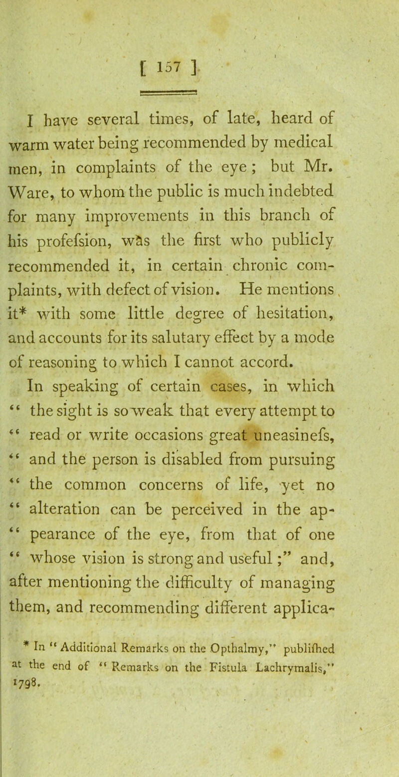 I have several times, of late, heard of warm water being recommended by medical men, in complaints of the eye ; but Mr. Ware, to whom the public is much indebted for many improvements in this branch of his profefsion, w&s the first who publicly recommended it, in certain chronic com- ... .... . t plaints, with defect of vision. He mentions, it* with some little degree of hesitation, and accounts for its salutary effect by a mode of reasoning to which I cannot accord. In speaking of certain cases, in which “ the sight is so weak that every attempt to “ read or write occasions great uneasinefs, “ and the person is disabled from pursuing “ the common concerns of life, yet no “ alteration can be perceived in the ap- “ pearance of the eye, from that of one “ whose vision is strong and usefuland, after mentioning the difficulty of managing them, and recommending different applica- * In “ Additional Remarks on the Opthalmy,” publifhed at the end of “ Remarks on the Fistula Lachrymalis,” 1798.