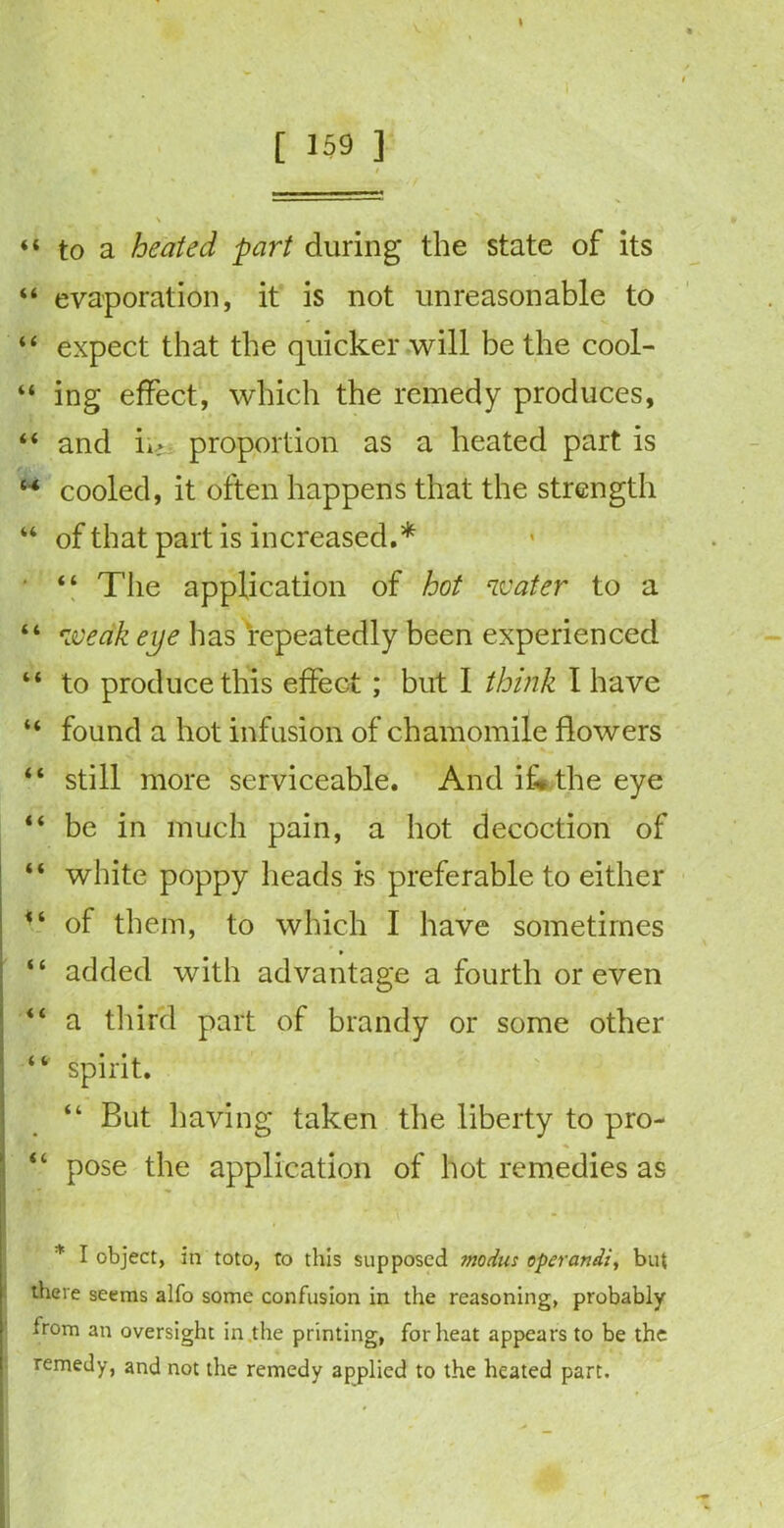 I [ 159 ] « / \ “ to a heated part during the state of its “ evaporation, it is not unreasonable to “ expect that the quicker will be the cool- “ ing effect, which the remedy produces, “ and ii>: proportion as a heated part is “ cooled, it often happens that the strength “ of that part is increased.* ■ “ The application of hot water to a “ weak eye lias repeatedly been experienced “ to produce this effect ; but I think I have “ found a hot infusion of chamomile flowers “ still more serviceable. And if* the eye “ be in much pain, a hot decoction of “ white poppy heads is preferable to either 14 of them, to which I have sometimes > “ added with advantage a fourth or even “ a third part of brandy or some other “ spirit. “ But having taken the liberty to pro- “ pose the application of hot remedies as * I object, in toto, to this supposed modus operand/, but there seems alfo some confusion in the reasoning, probably from an oversight in the printing, for heat appears to be the remedy, and not the remedy applied to the heated part.