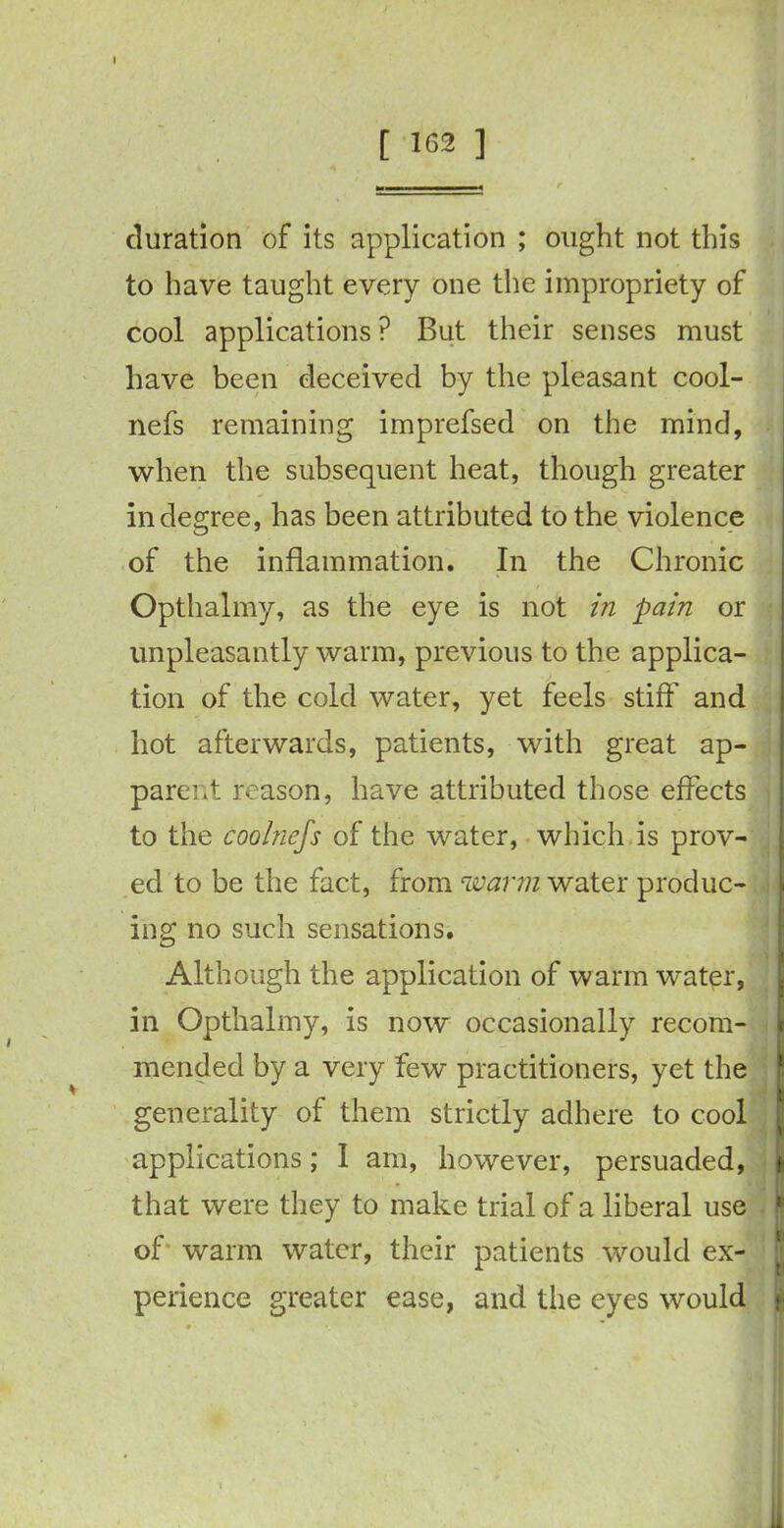 [ 162 ] duration of its application ; ought not this to have taught every one the impropriety of cool applications ? But their senses must have been deceived by the pleasant cool- nefs remaining imprefsed on the mind, when the subsequent heat, though greater in degree, has been attributed to the violence of the inflammation. In the Chronic Opthalmy, as the eye is not in pain or unpleasantly warm, previous to the applica- tion of the cold water, yet feels stiff and hot afterwards, patients, with great ap- parent reason, have attributed those effects to the coolnefs of the water, which is prov- ed to be the fact, from warm water produc- ing no such sensations. Although the application of warm water, in Opthalmy, is now occasionally recom- mended by a very few practitioners, yet the generality of them strictly adhere to cool applications; I am, however, persuaded, that were they to make trial of a liberal use of warm water, their patients would ex- perience greater ease, and the eyes would