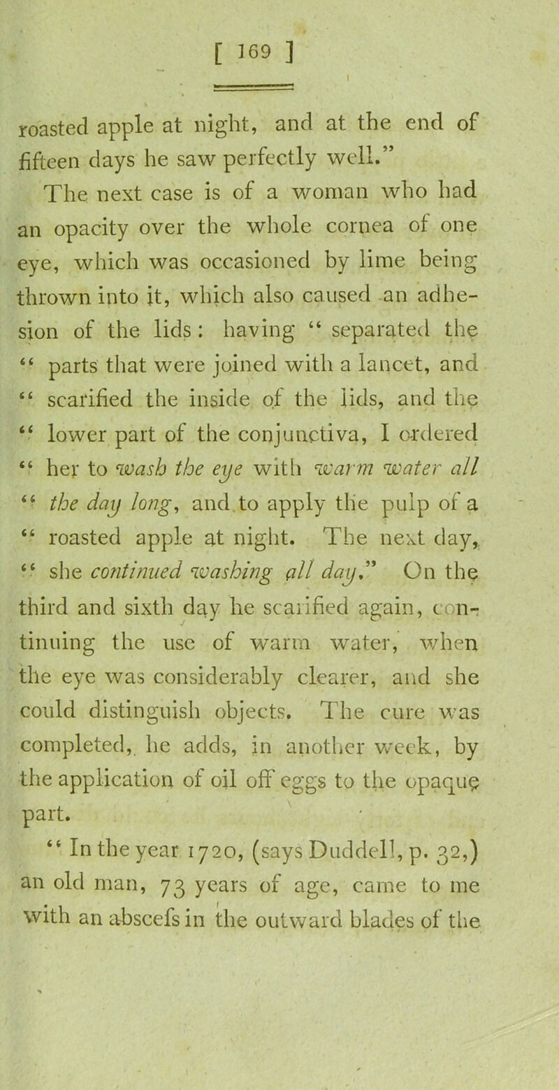 roasted apple at night, and at the end of fifteen days he saw perfectly well.” The next case is of a woman who had an opacity over the whole cornea of one eye, which was occasioned by lime being thrown into it, which also caused an adhe- sion of the lids : having “ separated the “ parts that were joined with a lancet, and “ scarified the inside of the lids, and the “ lower part of the conjunctiva, I ordered “ her to wash the eye with warm water all “ the day long, and to apply the pulp of a “ roasted apple at night. The next day, “ she continued washing all day,” On the third and sixth day he scarified again, con- tinuing the use of warm water, when the eye was considerably clearer, and she could distinguish objects. The cure was completed, he adds, in another week, by the application of oil off eggs to the opaque part. “ In the year 1720, (says Duddell, p. 32,) an old man, 73 years of age, came to me with an abscefsin the outward blades of the