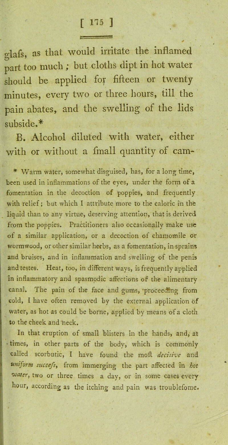 o-lafs as that would irritate the inflamed part too much ; but cloths dipt in hot water should be applied fof fifteen or twenty minutes, every two or three hours, till the pain abates, and the swelling of the lids subside.* B. Alcohol diluted with water, either with or without a fmall quantity of cam- * Warm water, somewhat disguised, has, for a long time, been used in inflammations of the eyes, under the form of a fomentation in the decoction of poppies, and frequently with relief; but which I attribute more to the caloric in the liquid than to any virtue, deserving attention, that is derived from the poppies. Practitioners also occasionally make use of a similar application, or a decoction of chamomile or wormwood, or other similar herbs, as a fomentation, in sprains and bruises, and in inflammation and swelling of the penis and testes. Heat, too, in different ways, is frequently applied in inflammatory and spasmodic affections of the alimentary canal. The pain of the face and gums, -proceeding from cold, I have often removed by the external application of water, as hot as could be borne, applied by means of a cloth to the cheek and neck. In that eruption of small blisters in the hands, and, at times, in other parts of the body, which is commonly called scorbutic, I have found the moll decisive and uniform succefs, from immerging the part affected in hot water, two or three times a day, or in some cases every hour, according as the itching and pain was troublefome.