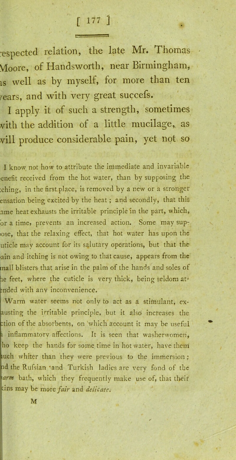 respected relation, the late Mr. Thomas Moore, of Iiandsworth, near Birmingham, is well as by myself, for more than ten fears, and with very great succefs. I apply it of such a strength, sometimes vith the addition of a little mucilage, as vill produce considerable pain, yet not so I know not how to attribute the immediate and invariable ienefit received from the hot water, than by supposing the :ching, in the firstplqce, is removed by a new or a stronger ensation being excited by the heat; and secondly, that this ame heat exhausts the irritable principle in the part, which, or a time, prevents an increased action. Some may sup- >ose, that the relaxing effect, that hot water has upon the uticle may account for its salutary operations, but that the iain and itching is not owing to that cause, appears from the mall blisters that arise in the palm of the hands and soles of te feet, where the cuticle is very thick, being Seldom at- rnded with any inconvenience. Warm water seems not only to act as a stimulant, ex- acting the irritable principle, but it also increases the :tion of the absorbents, on which account it may be useful i inflammatory affections. Tt is seen that washerwomen, ho keep the hands for some time in hot water, have them mch whiter than they were previous to the immersion; ad the Rufsian 'and Turkish ladies are very fond of the arm bath, which they frequently make use of, that their tins may be more fair and delicate. M