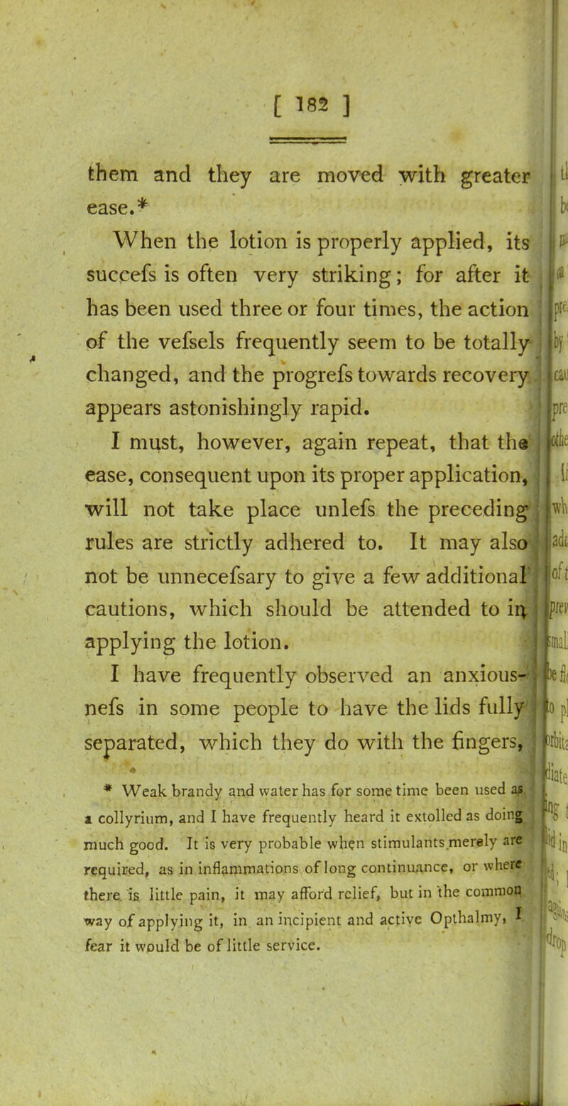 them and they are moved with greater ease. When the lotion is properly applied, its succefs is often very striking; for after it has been used three or four times, the action of the vefsels frequently seem to be totally changed, and the progrefs towards recovery appears astonishingly rapid. I must, however, again repeat, that ths ease, consequent upon its proper application, will not take place unlefs the preceding rules are strictly adhered to. It may also not be unnecefsary to give a few additional cautions, which should be attended to ii* applying the lotion. I have frequently observed an anxious- nefs in some people to have the lids fully separated, which they do with the fingers, ti n a pre; can pre otiie It till adi oft p.w bl( 0 * Weak brandy and water has for some time been used as i collyrium, and I have frequently heard it extolled as doing much good. It is very probable when stimulants merely are required, as in inflammations of long continuance, or where there is little pain, it may afford relief, but in the common way of applying it, in an incipient and active Opthalmyi I fear it would be of little service. P1 liate %\ m »•, %