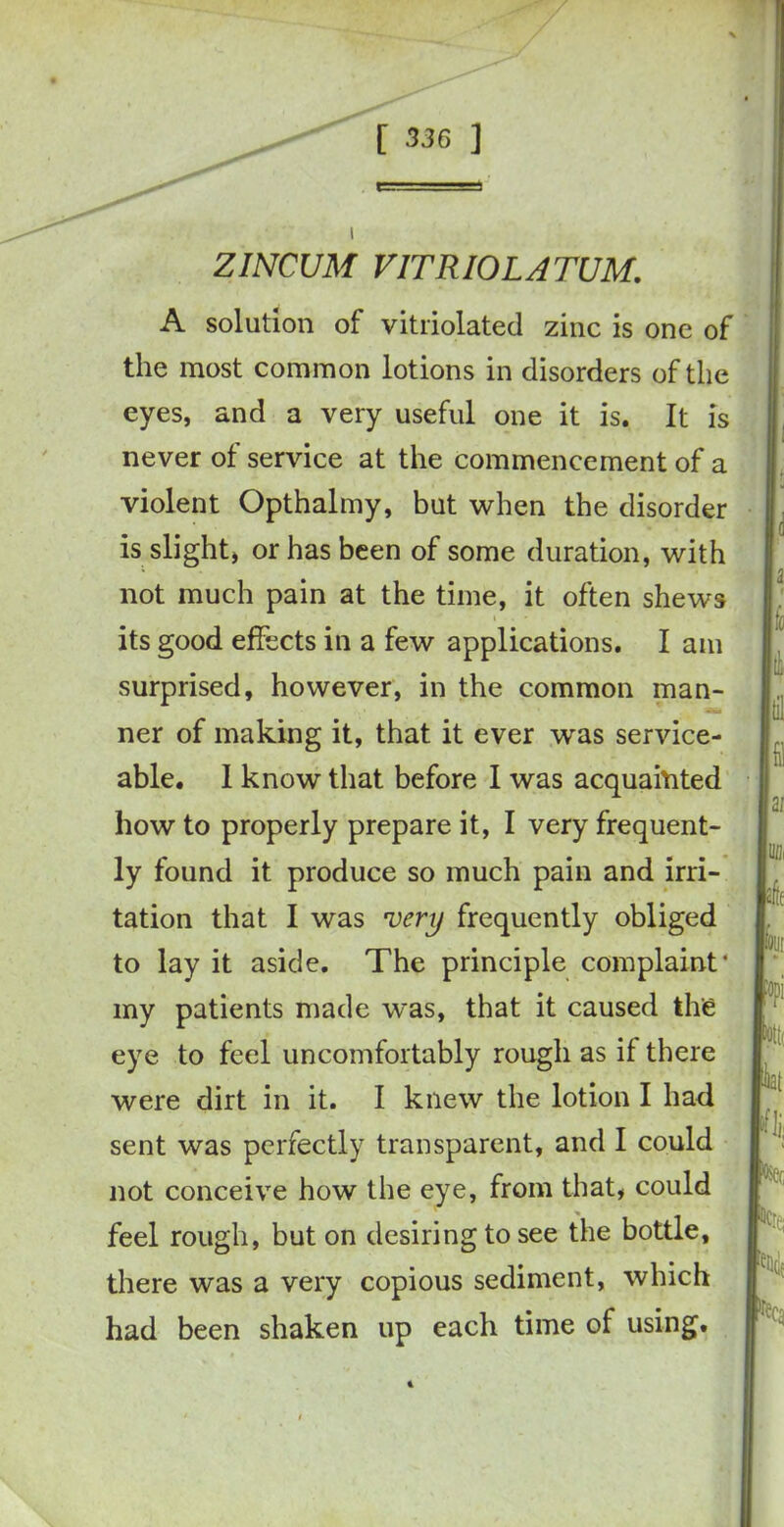 ZINCUM V1TRI0LATUM. A solution of vitriolated zinc is one of the most common lotions in disorders of the eyes, and a very useful one it is. It is never of service at the commencement of a violent Opthalmy, but when the disorder is slight, or has been of some duration, with not much pain at the time, it often shews i its good effects in a few applications. I am surprised, however, in the common man- ner of making it, that it ever was service- able. I know that before I was acquainted how to properly prepare it, I very frequent- ly found it produce so much pain and irri- tation that I was very frequently obliged to lay it aside. The principle complaint• my patients made was, that it caused the eye to feel uncomfortably rough as if there were dirt in it. I knew the lotion I had sent was perfectly transparent, and I could not conceive how the eye, from that, could feel rough, but on desiring to see the bottle, there was a very copious sediment, which had been shaken up each time of using.