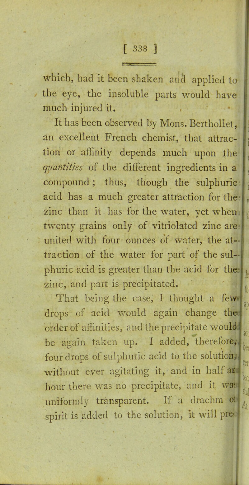 which, had it been shaken and applied to the eye, the insoluble parts would have much injured it. It has been observed by Mons. Berthollet, an excellent French chemist, that attrac- tion or affinity depends much upon the quantities of the different ingredients in a compound; thus, though the sulphuric acid has a much greater attraction for the zinc than it has for the water, yet when twenty grains only of vitriolated zinc are united with four ounces of water, the at- traction of the water for part of the sul- phuric acid is greater than the acid for the zinc, and part is precipitated. That being the case, I thought a few- drops of acid would again change the order of affinities, and the precipitate would be again taken up. I added, therefore, four drops of sulphuric acid to the solution, without ever agitating it, and in half ar hour there was no precipitate, and it was uniformly transparent. If a drachm o: spirit is added to the solution, it will pre- le, aP. m bet cer, itej At,