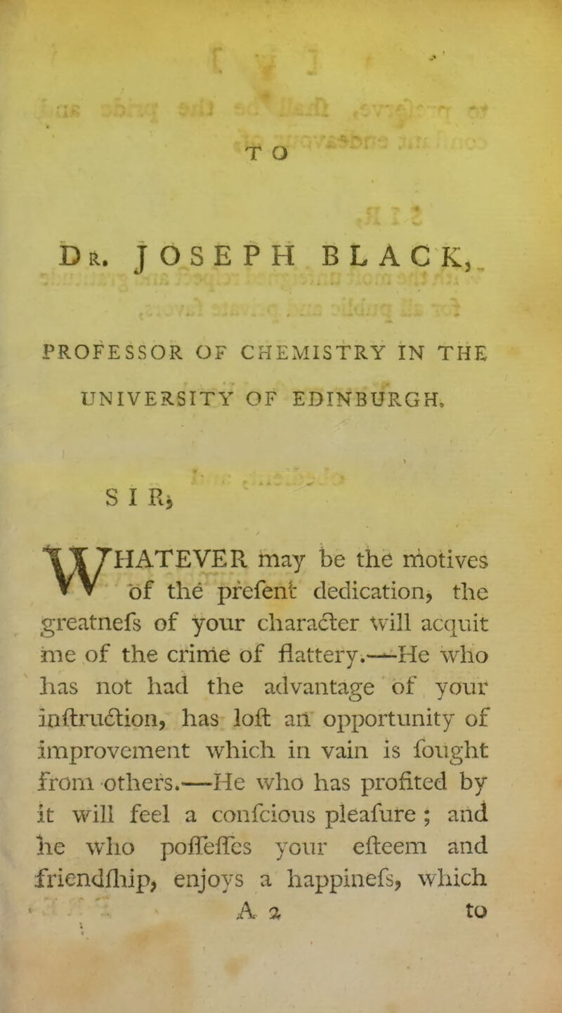 i £ T O ^ p * Dr. JOSEPH BLACK, • . ' • * ■ . * . I 4. » • . i # , • o J • ' » PROFESSOR OF CHEMISTRY IN THE UNIVERSITY OF EDINBURGH, S I Rj . / / WHATEVER may be the motives of the prefent dedication, the greatnefs of your character Will acquit me of the crime of flattery.—He who has not had the advantage of your ioftradtion, has loft an opportunity of improvement which in vain is fought from others.—He who has profited by it will feel a confcious pleafure ; and he who poffefTcs your efteem and friendfhip, enjoys a happinefs, which 4 A a to