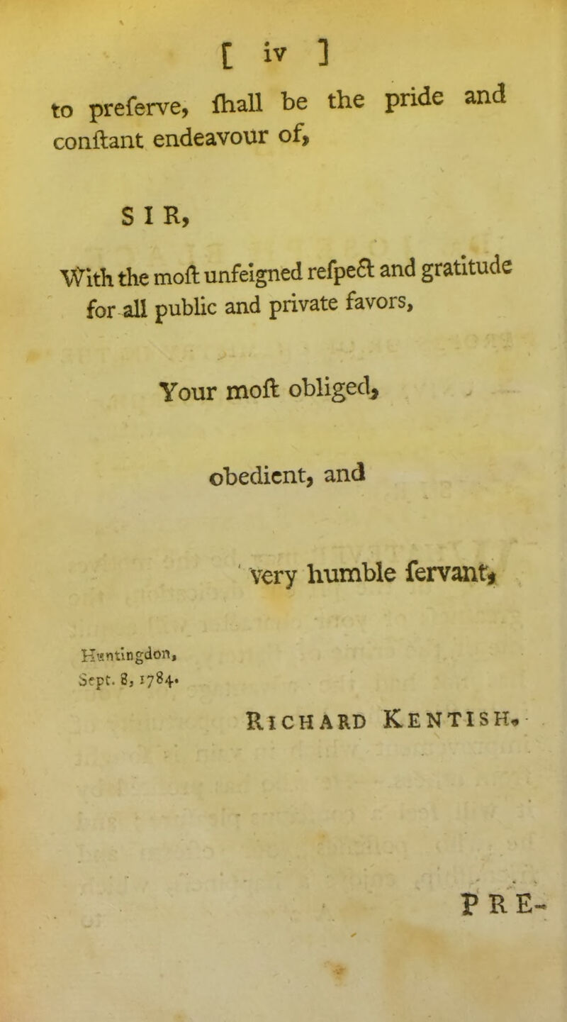 to preferve, fhall be the pride and conftant endeavour of, S I R, » With the moft unfeigned refpedt and gratitude for all public and private favois. Your moft obliged. obedient, and * ^ very humble fervant* Huntingdon, $?pt. 8, 1784* Richard Kentish. PRE-