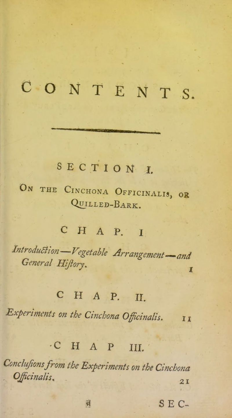 CONTENTS. section I. On the Cinchona Officinalis, or Quilled-Bark. CHAP. I Introduction—Vegetable Arrangement—and General Hiftory. CHAP. ii Experiments on the Cinchona Officinalis. 11 CHAP III. ' Conclujions from the Experiments on the Cinchona , Officinalis.