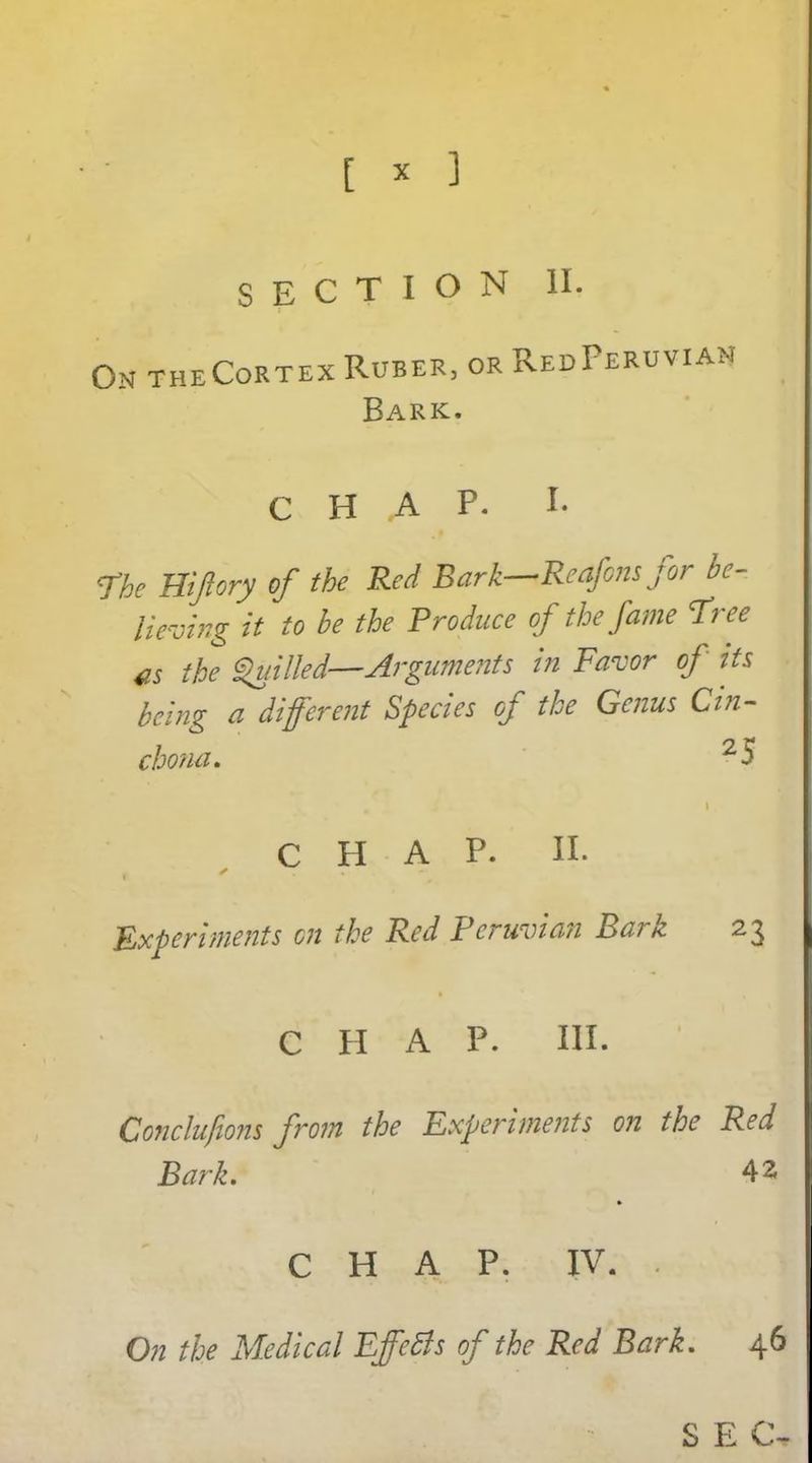 [ * ] SECTION II. On theCortex Ruber, or Red Peruvian Bark. CHAP. I. The Hijiory of the Red Bark—Reafons for be- lieving it to be the Produce of the fame Tree as the Quilled—Arguments in Favor of its being a different Species of the Genus Cin- chona. 2 5 CHAP. II. Experiments on the Red Peruvian Bark 23 C H A P. III. Concluftons from the Experiments on the Red Bark. 42 CHAP. IV. On the Medical EffeBs of the Red Bark. 46