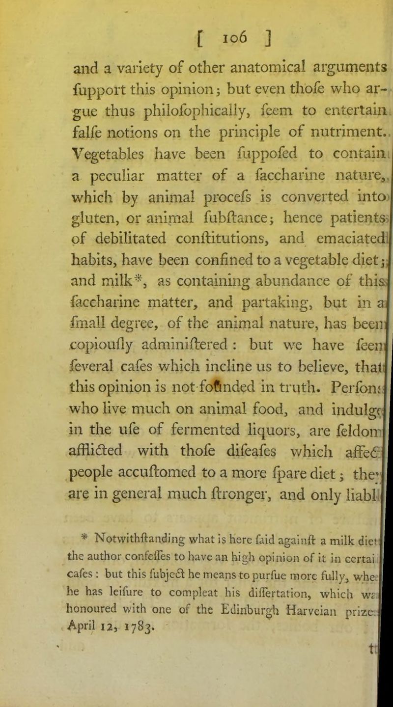 and a variety of other anatomical arguments fupport this opinion 5 but even thofe who ar- gue thus philofophically, feem to entertain falfe notions on the principle of nutriment., Vegetables have been fuppofed to contain a peculiar matter of a faccharine nature, which by animal procefs is converted into gluten, or animal fubftance; hence patients of debilitated conftitutions, and emaciated habits, have been confined to a vegetable diet ,* and milk*, as containing abundance of this faccharine matter, and partaking, but in a fmall degree, of the animal nature, has been copioufiy administered : but we have feen feveral cafes which incline us to believe, tha this opinion is not fofmded in truth. Perfom who live much on animal food, and indulg in the ufe of fermented liquors, are feldon affiided with thofe difeafes which affe£ people accuftomed to a more fpare diet; the are in general much ftronger, and only liabl * Notwithstanding what is here faid againft a milk diet the author confciles to have an high opinion of it in ccrtai cafes : but this fubjedt he means to purfue more fully, whe he has leifure to compleat his diflertation, which vjz honoured with one of the Edinburgh Harveian prize. April 12, 1783. tt