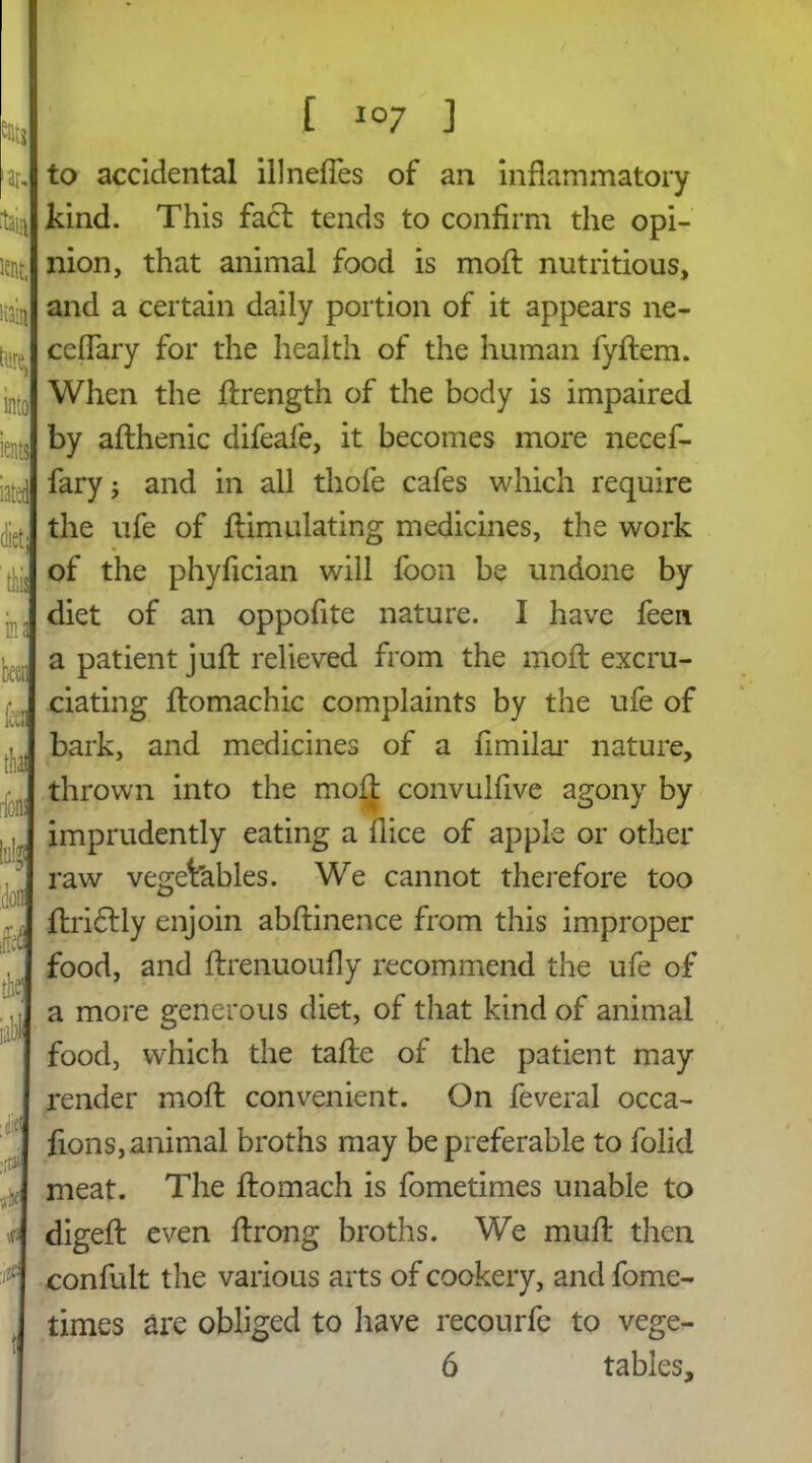 to accidental illneffes of an inflammatory kind. This fact tends to confirm the opi- nion, that animal food is moft nutritious, and a certain daily portion of it appears ne- ceffary for the health of the human fyftem. When the ftrength of the body is impaired by afthenic difeafe, it becomes more necef- fary; and in all thofe cafes which require the ufe of ftimulating medicines, the work of the phyfician will foon be undone by diet of an oppofite nature. I have feen. a patient juft relieved from the moft excru- ciating ftomachic complaints by the ufe of bark, and medicines of a fimilar nature, thrown into the moft convulfive agony by imprudently eating a flice of apple or other raw vegetables. We cannot therefore too ftridtly enjoin abftinence from this improper food, and ftrenuoufly recommend the ufe of a more generous diet, of that kind of animal food, which the tafte of the patient may render moft convenient. On feveral occa- fions, animal broths may be preferable to folid meat. The ftomach is fometimes unable to digeft even ftrong broths. We mult then confult the various arts of cookery, and fome- times are obliged to have recourfe to vege- 6 tables.
