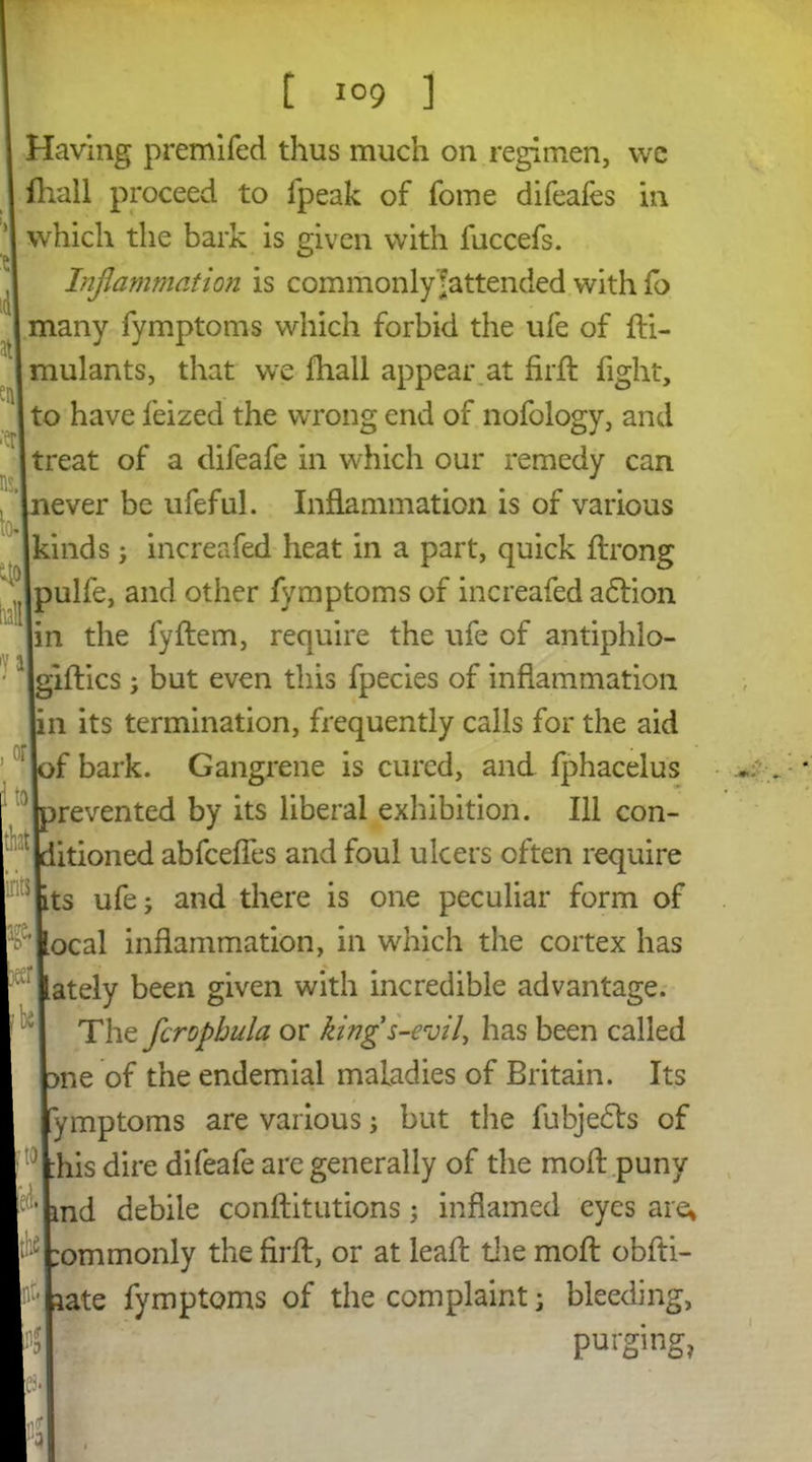 id1 at sit1 •‘er ns. to. qo rail [ I09 ] Having premifed thus much on regimen, we {hall proceed to fpeak of fome difeafes in which the bark is given with fuccefs. Inflammation is commonly ^attended with fo many fymptoms which forbid the ufe of di- mulants, that we fhall appear at firft fight, to have feized the wrong end of nofology, and treat of a difeafe in which our remedy can never be ufeful. Inflammation is of various kinds; increafed heat in a part, quick flrong Ipulfe, and other fymptoms of increafed adlion in the fydem, require the ufe of antiphlo- gidics; but even this fpecies of inflammation n its termination, frequently calls for the aid f bark. Gangrene is cured, and fphacelus revented by its liberal exhibition. Ill con- itioned abfceffes and foul ulcers often require ts ufe 5 and there is one peculiar form of ocal inflammation, in which the cortex has ately been given with incredible advantage. The fcrophula or kings-evil, has been called me of the endemial maladies of Britain. Its ymptoms are various; but the fubjedts of :his dire difeafe are generally of the mod puny md debile conditutions; inflamed eyes are* :ommonly the fird, or at lead the mod obfti- tate fymptoms of the complaint; bleeding, purging, or to that ft $ it [be •to k I