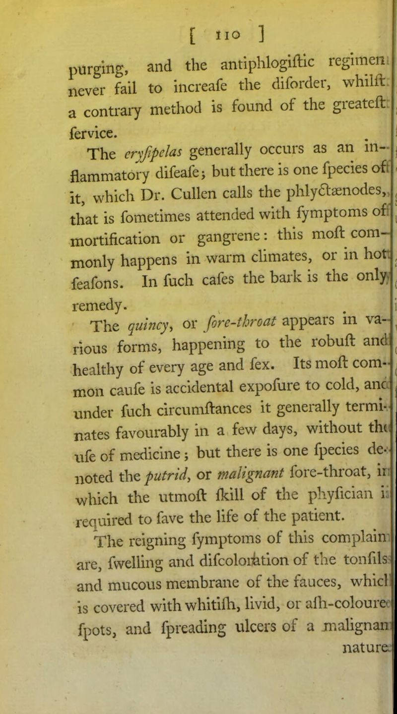 purging, and the antiphlogiftic regimen never fail to increafe the diforder, whilll:. a contrary method is found of the greatefl: fervice. . I The cryfipelas generally occurs as an in- | flammatory difeafe; but there is one fpecies off - it, which Dr. Cullen calls the phlyftsenodes,, , that is fometimes attended with fymptoms of: ( mortification or gangrene : this moft com- monly happens in warm climates, or m hot:, feafons. In fuch cafes the bark is the only; ( remedy. # i The quinsy* or fore-thro at appears in va~ , rious forms, happening to the robuft and healthy of every age and fex. Its moft com- ( mon caufe is accidental expofure to cold, anc , under fuch circumftances it generally termi- nates favourably in a few days, without the ufe of medicine; but there is one fpecies de- noted the putrid, or malignant fore-throat, ir which the utmoft fkill of the phyfician ii required to fave the life of the patient. The reigning fymptoms of this complain are, fwelling and difcoloihtion of the tonfils and mucous membrane of the fauces, whicl is covered with whitiih, livid, or afh-colouree fpots, and fpreading ulcers of a jnalignan nature