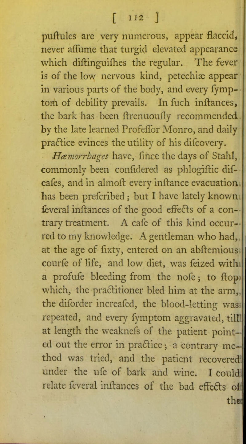 puflules are very numerous, appear flaccid* never aliiime that turgid elevated appearance which diflinguifhes the regular. The fever is of the low nervous kind, petechias appear in various parts of the body, and every fymp- tom of debility prevails. In fuch inflances, the bark has been flrenuoufly recommended by the late learned Profeffor Monro, and daily practice evinces the utility of his difcovery. Haemorrhages have, fince the days of Stahl, commonly been confidered as phlogifric dif- eafes, and in almoft every inflance evacuation, has been prefcribed ; but I have lately known l feveral inflances of the good effects of a con- trary treatment. A cafe of this kind occur- red to my knowledge. A gentleman who had, at the age of fixty, entered on an abflemious courfe of life, and low diet, was feized with a profufe bleeding from the nofe; to flop) which, the practitioner bled him at the arm, the diforder increafed, the blood-letting was repeated, and every fymptom aggravated, till at length the weaknefs of the patient point- ed out the error in pradlice; a contrary me- thod was tried, and the patient recovered! under the ufe of bark and wine. I couldl relate feveral inflances of the bad effedts oft the