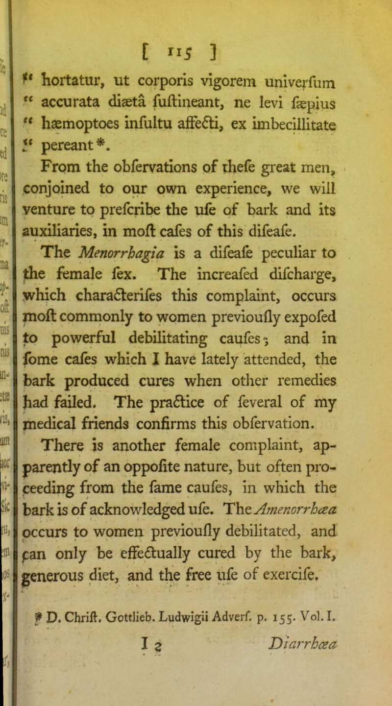 t id Te ed >re ris im fr- na J- oft uis m a, 3S m, UR civ. VI- bit [Uj . 0$ x- t XI5 3 hortatur, ut corporis vigorem univerfum “ accurata diaeta fuftineant, ne levi faepius te haemoptoes infultu affe&i, ex imbecillitate “ pereant*. From the obfervations of thefe great men, conjoined to our own experience, we will venture to prefcribe the ufe of bark and its auxiliaries, in moft cafes of this difeafe. r 4 i ■» • • The Menorrhagia is a difeafe peculiar to the female fex. The increafed difcharge, which charafterifes this complaint, occurs moft commonly to women previoufly expofed to powerful debilitating caufes and in fome cafes which I have lately attended, the bark produced cures when other remedies had failed. The pra&ice of feveral of my medical friends confirms this obfervation. There is another female complaint, ap- parently of an oppofite nature, but often pro- ceeding from the fame caufes, in which the bark is of acknowledged ufe. The Amenorrhea occurs to women previoufly debilitated, and pan only be effe&ually cured by the bark, generous diet, and the free ufe of exercife. f D. Chrift. Gottlieb. Ludwigii Adverf. p. 155. Vol. I. I z Diarrhoea