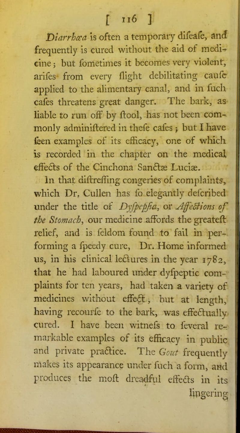 Diarrhaa is often a temporary difeafe, and frequently is cured without the aid of medi-* cinej but fometimes it becomes very violent, arifes from every flight debilitating caulc applied to the alimentary canal, and in fuch cafes threatens great danger. The bark, as liable to run off by ftool, has not been com- monly adminiftered in thefe cafes ; but I have feen examples of its efficacy, one of which is recorded in the chapter on the medical effefts of the Cinchona Sanclae Luciae. In that diftreffing congeries of complaints, which Dr. Cullen has fo elegantly defcribed under the title of Dyfpepjia, or Affections of the Stomach, our medicine affords the greateft relief, and is feldom found to fail in per- forming a fpeedy cure, Dr. Home informed us, in his clinical leftures in the year 1782, that he had laboured under dyfpeptic com- plaints for ten years, had taken a variety of medicines without cffeft, but at length, having recourfe to the bark, was effeftually cured. I have been witnefs to feveral re- markable examples of its efficacy in public and private praftice. The Gout frequently makes its appearance under fuch a form, and produces the moft dreadful effefts in its * lingering