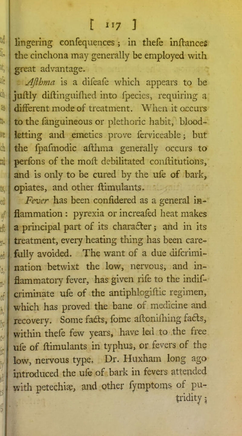 [ i>7 ] lingering confequences; in ihefe inftances the cinchona may generally be employed with great advantage. AJthma is a difeafe which appears to be juftly diftinguifhed into fpecies, requiring a different mode of treatment. When it occurs to the fanguineous or plethoric habit, blood- letting and emetics prove ferviceable; but the fpafmodic aflhma generally occurs to perfons of the mofl debilitated conftitutioriS, and is only to be cured by the ufe of bark, opiates, and other ftimulants. Fever has been confidered as a general in- flammation : pyrexia or increafed heat makes a principal part of its charadter; and in its treatment, every heating thing has been care- fully avoided. The want of a due difcrimi- nation betwixt the low, nervous, and in- flammatory fever, has given rife to the indif- criminate ufe of the antiphlogiftic regimen, which has proved the bane of medicine and recovery. Some fads, fome aftonifliing facts, within thefe few years, have led to the free ufe of ftimulants in typhus, or fevers of the low, nervous type. Dr. Huxham long ago introduced the ufe of bark in fevers attended with petechia, and other fymptoms of pu- tridity j
