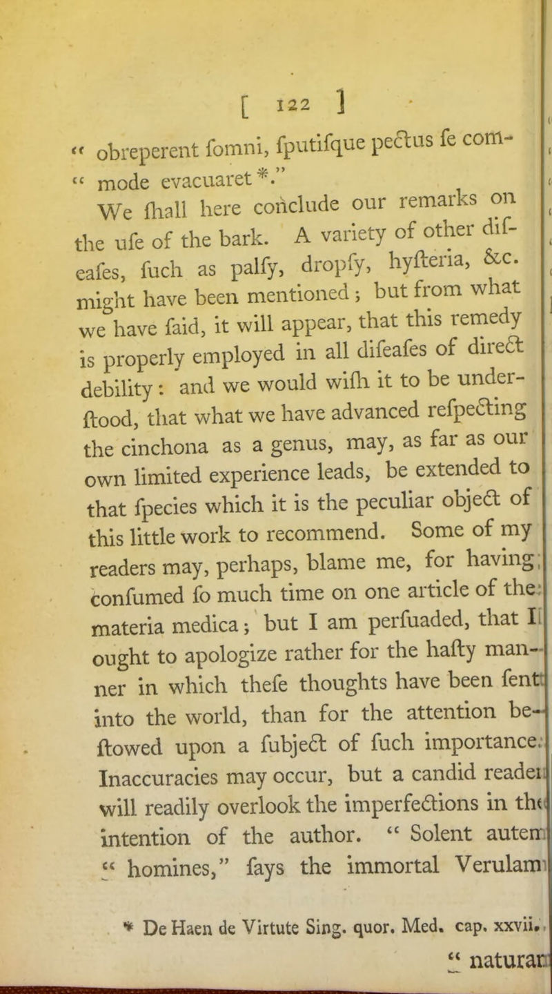 « obreperent fomni, fputifque peclus fe com- “ mode evacuaret^.’ We (hall here conclude our remarks on the ufe of the bark. A variety of other dif- eafes, fuch as palfy, dropfy, hyftena, &c. might have been mentioned ; but from what we have faid, it will appear, that this remedy is properly employed in all difeafes of direct debility: and we would wifh it to be under- wood, that what we have advanced refpeding the cinchona as a genus, may, as far as our own limited experience leads, be extended to that fpecies which it is the peculiar object of this little work to recommend. Some of my readers may, perhaps, blame me, for having, confumed fo much time on one article of the: materia medica; but I am perfuaded, that Ii ought to apologize rather for the hafty man- ner in which thefe thoughts have been fent. into the world, than for the attention be- llowed upon a fubjed of fuch importance. Inaccuracies may occur, but a candid reader will readily overlook the imperfedions in the intention of the author. “ Solent auterr. “ homines,” fays the immortal Verulanr * DeHaen de Virtute Sing. quor. Med. cap. xxvii.. “ naturar