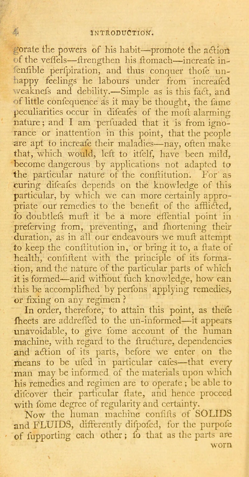 jgorate the powers of his habit—promote the action of the veflels—ftrengthen his ftomach—increafe in- enfible perfpiration, and thus conquer thole un- nappy feelings he labours under from increafed /eaknefs and debility.—Simple as is this fa6t, and of little confequence as it may be thought, the fame peculiarities occur in difeafes of the moft alarming nature; and I am perfuaded that it is from igno- rance or inattention in this point, that the people are apt to increafe their maladies—nay, often make that, which would, left to itfelf, have been mild, become dangerous by applications not adapted to the particular nature of the conftitution. For' as curing difeafes depends on the knowledge of this particular, by which we can more certainly appro- priate our remedies to the benefit of the afflidted, lo doubtlefs mull it be a more effential point in preferving from, preventing, and fhortening their duration, as in all our endeavours we muft attempt to keep the conftitution in, or bring it to, a ftate of health, confiltent with the principle of its forma- tion, and the nature of the particular parts of which it is formed—and without fuch knowledge, how can this be accomplifhed by perions applying remedies, or fixing on any regimen ? In order, therefore, to attain this point, as thefe fheets are addreffed to the un-informed—it appears unavoidable, to give fome account of the human machine, with regard to the ftrubture, dependencies and abtion of its parts, before we enter on the means to be uled in particular cafes—that every man may be informed of the materials upon which his remedies and regimen are to operate ; be able to difeover their particular ftate, and hence proceed with fome degree of regularity and certainty. Now the human machine confifts of SOLIDS and FLUIDS, differently difpofed, for the purpofe < of lupporting each other; fo that as the parts are worn