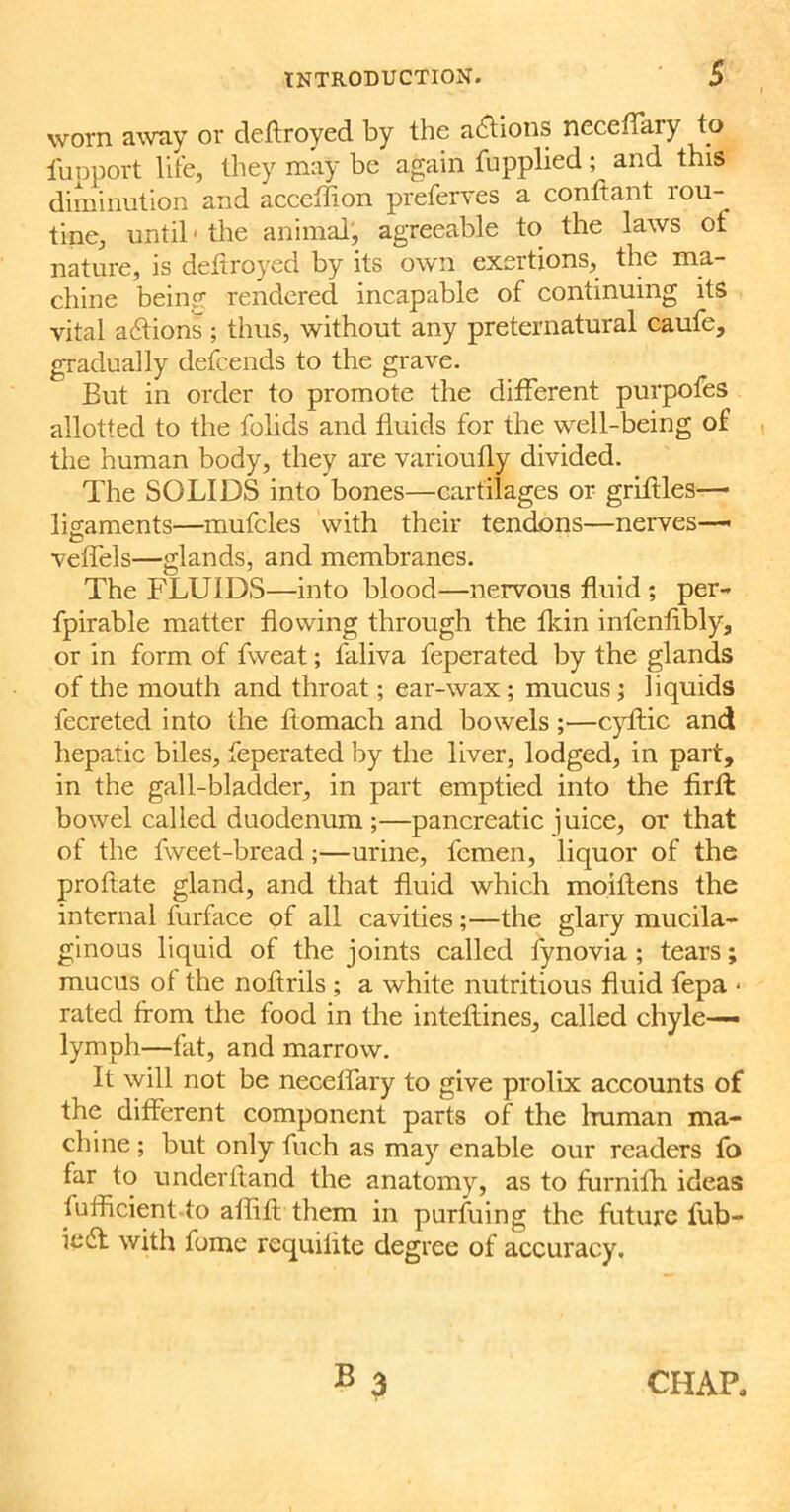 worn away or defrroyed by the actions neceffary to fupport life, they may be again fupplied ; and this diminution and acceffion preferves a conftant rou- tine, until' the animal, agreeable to the laws ot nature, is defrroyed by its own exertions, the ma- chine being rendered incapable of continuing its vital actions ; thus, without any preternatural caufe, gradually defcends to the grave. But in order to promote the different purpofes allotted to the folids and fluids for the well-being of the human body, they are varioufly divided. The SOLIDS into bones—cartilages or griflles— ligaments—mufcles with their tendons—nerves— veffels—glands, and membranes. The FLUIDS—into blood—nervous fluid ; per- fpirable matter flowing through the fkin infenfibly, or in form of fweat; faliva feperated by the glands of the mouth and throat; ear-wax; mucus; liquids fecreted into the ftomach and bowels ;—cyftic and hepatic biles, feperated by the liver, lodged, in part, in the gall-bladder, in part emptied into the firft bowel called duodenum ;—pancreatic juice, or that of the fweet-bread;—urine, fcmen, liquor of the probate gland, and that fluid which moiflens the internal furface of all cavities;—the glary mucila- ginous liquid of the joints called fynovia ; tears; mucus of the noftrils ; a white nutritious fluid fepa • rated from the food in the inteflines, called chyle— lymph—fat, and marrow. It will not be neceffary to give prolix accounts of the different component parts of the human ma- chine ; but only fueh as may enable our readers fo far to underhand the anatomy, as to furnifh ideas lulficient to ailifr them in purfuing the future fub- iedt with fome requilite degree of accuracy. CHAP,