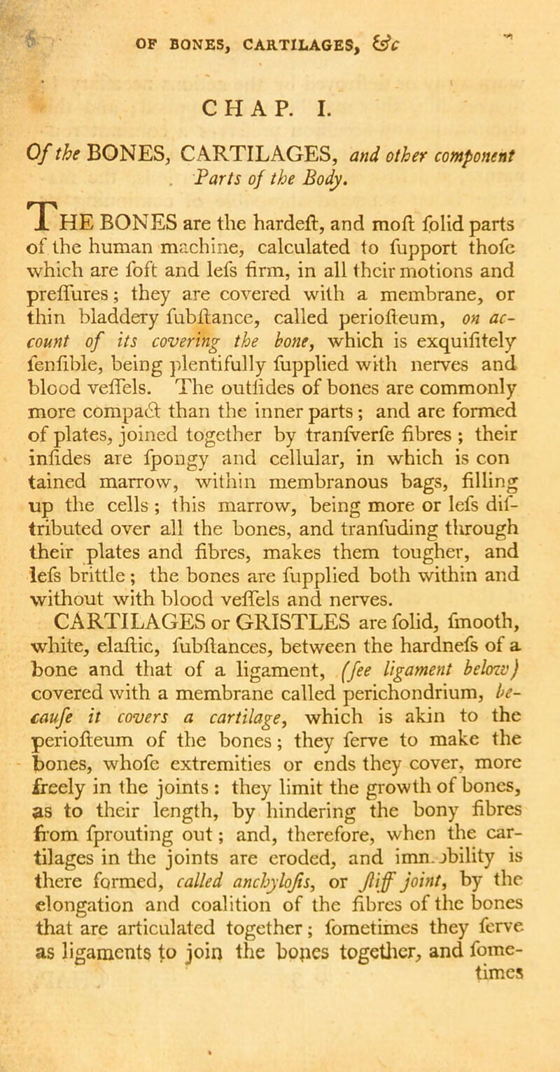 OF BONES, CARTILAGES, &C CHAP. I. Of the BONES, CARTILAGES, and other component Parts of the Body. The BONES are the hardeft, and mod: folid parts of the human machine, calculated to fupport thofe which are loft and lefs firm, in all their motions and preffures; they are covered with a membrane, or thin bladdery fubilance, called periolteum, on ac- count of its covering the bone, which is exquifitely fenfible, being plentifully fupplied with nerves and blood velTels. The outlides of bones are commonly more compact than the inner parts; and are formed of plates, joined together by tranfverfe fibres ; their inlides are fpongy and cellular, in which is con tained marrow, within membranous bags, filling up the cells ; this marrow, being more or lefs dif- tributed over all the bones, and tranfuding tlirough their plates and fibres, makes them tougher, and lefs brittle; the bones are fupplied both within and without with blood veffels and nerves. CARTILAGES or GRISTLES arefolid, fmooth, white, elaftic, fubftances, between the hardnefs of a bone and that of a ligament, (fee ligament belozv) covered with a membrane called perichondrium, be- caufe it covers a cartilage, which is akin to the periofleum of the bones; they ferve to make the bones, whofe extremities or ends they cover, more freely in the joints : they limit the growth of bones, as to their length, by hindering the bony fibres from fprouting out; and, therefore, when the car- tilages in the joints are eroded, and imn. ability is there formed, called anchylojis, or jliff joint, by the elongation and coalition of the fibres of the bones that are articulated together; fometimes they ferve as ligaments to join the hopes together, and fome- times