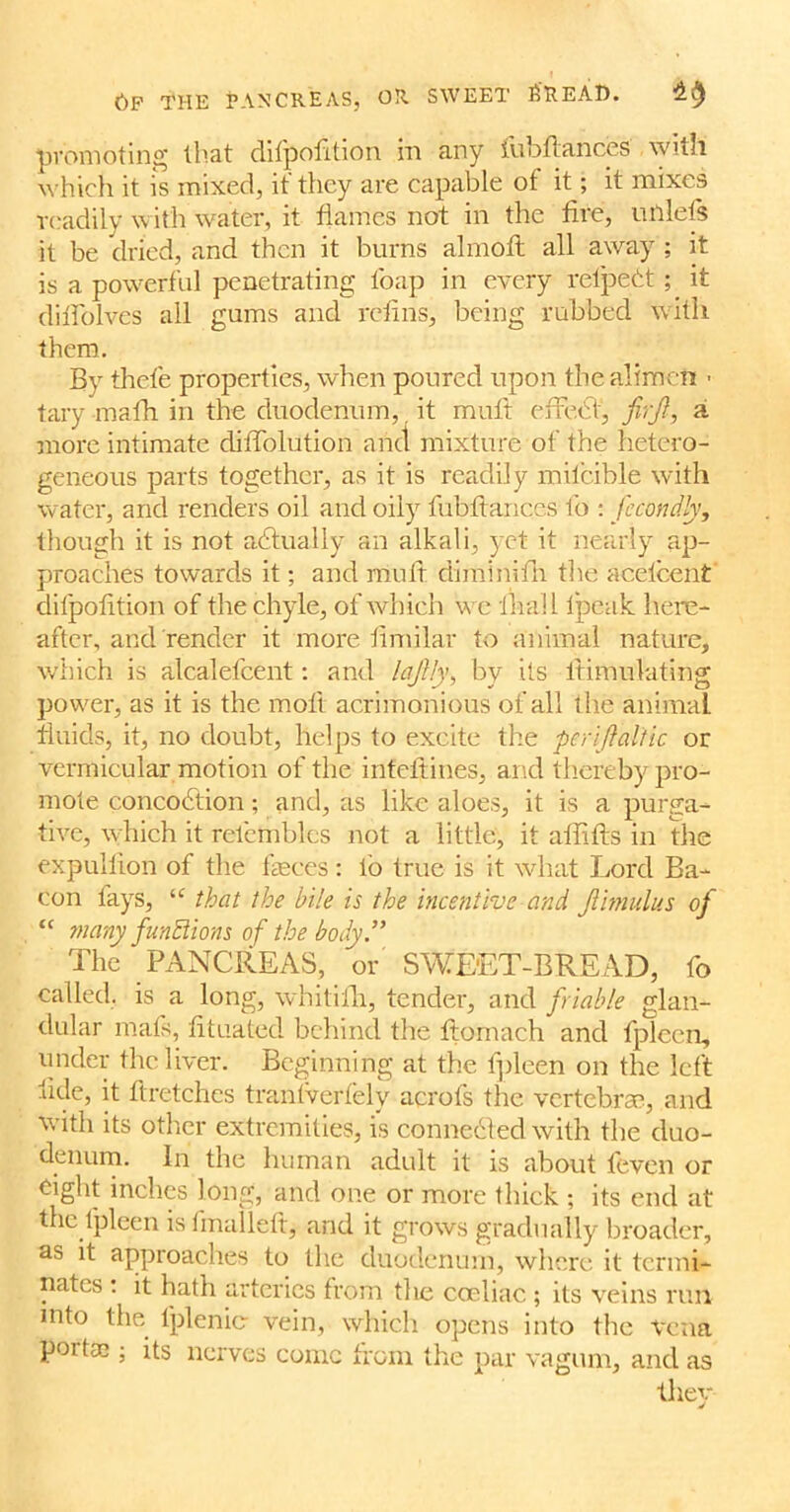 6f the pancreas, or sweet filtEAD. promoting that ditpofition hi any tubltances with which it is mixed, it they are capable ot it; it mixes readily with water, it flames not in the fire, cutlets it be dried, and then it burns almotl all away ; it is a powerful penetrating l'oap in every refpebt; it difl'olves all gums and refins, being rubbed with them. By thefe properties, when poured upon the aliment ■ tary math in the duodenum,, it mutt etfebt, firji, a more intimate ditTolution and mixture of the hetero- geneous parts together, as it is readily mifcible with water, and renders oil and oily fubfiances fo : fecondly, though it is not actually an alkali, yet it nearly ap- proaches towards it; and muit cHfninith the acetcent difpofition of the chyle, of which w e ilral 1 Ipeak here- after, and render it more fimilar to animal nature, which is alcalefcent: and lajUy, by its lfimulating power, as it is the lnofl acrimonious of all the animal fluids, it, no doubt, helps to excite the per iff altic or vermicular motion of the infeftines, and thereby pro- mote concobtion; and, as like aloes, it is a purga- tive, which it relembles not a little, it alfifts in the expullion of the feces: lb true is it what Lord Ba- con lays, u that the bile is the incentive and Jlimulus of “ many functions of the body ” The PANCREAS, or SWEET-BREAD, fo called, is a long, whitifh, tender, and friable glan- dular mats, fituated behind the ftornach and fpleen, under the liver. Beginning at the fpleen on the left fide, it ftretches tranlverfely acrofs the vertebrae, and with its other extremities, is connected with the duo- denum. In the human adult it is about feven or eight inches long, and one or more thick ; its end at the fpleen is final left j and it grows gradually broader, as it approaches to the duodenum, where it termi- nates : it hath arteries from the coeliac ; its veins run into the fplenic vein, which opens into the vena poit® ; its nerves conic from the par vagum, and as they