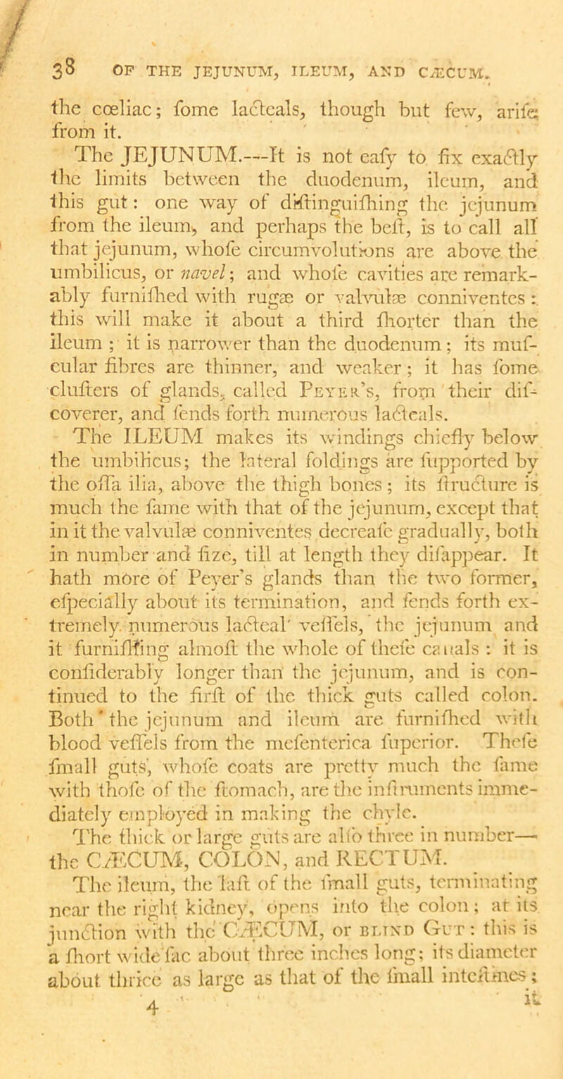 the cceliac; fome lactcals, though but few, arifc from it. The JEJUNUM.—It is not eafy to fix exactly the limits between the duodenum, ileum, and this gut: one way of dTtinguifhing the jejunum from the ileum, and perhaps the belt, is to call all that jejunum, whofe circumvolutions are above the umbilicus, or navel; and whofe cavities are remark- ably furnifhed with rugas or valvulse conniventcs : this will make it about a third fhorter than the ileum ; it is narrower than the duodenum; its muf- cular fibres are thinner, and weaker; it has fome clutters of glands, called Peter’s, from their dif- coverer, and fends forth numerous ladteals. The ILEUM makes its windings chiefly below the umbilicus; the lateral foldings are lupported by the ofla ilia, above the thigh bones ; its firuclure is much the fame with that of the jejunum, except that in it the valvuke conniventes decreafe gradually, both in number and fize, till at length they difappear. It hath more of Peyer’s glands than the two former, efpecially about its termination, and fends forth ex- tremely. numerous lacdcal' veil'd s, the jejunum and it furniflfing almofl the whole of thefe canals : it is confiderably longer than the jejunum, and is con- tinued to the firfi: of the thick guts called colon. Both' the jejunum and ileum are furnifhed with blood veflels from the mefenterica fuperior. Thefe fmall guts', whofe coats are pretty much the fame with thofc of the ftomach, are the inft ruments imme- diately employed in making the chyle. The thick or large guts are alio three in number— the CzECUM, COLON, and RECTUM. The ileum, the Lift, of the fmall guts, terminating near the right kidney, opens into the colon; at its junction with the (CECUM, or bltnd Gut: this is a fliort wideTac about three inches long; its diameter about thrice as large as that of the finall inteitfnes; 4 -■ • ‘ il