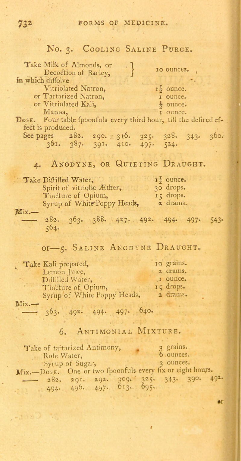 No. 3- Cooling Saline Purge. '} Take Milk of Almonds, or Decoftion of Bailey, in which dilTqlve Variolated Natron, or Tartarized Natron, or Vitriolated Kali, Manna, Dgsf. Four table fpoonfuls every third hour, tili the defired cf- fe£t is produced. Seepages 383. 290. 316. 325. 328. 343. 360. 361. 387. 391. 410. 497. 524. xo ounces. 1 ounce. ^ ounce. 1 ounce. a. Anodyne, or Quieting Draught. Take Diftilled Water, Spirit of vitriolic Atther, Tinfture of Opium, Syrup of White'Poppy Heads, Mix.— 282. 363. 388. 427. 492. 564. 30 drops. 13 drops. 2 drams. 494- 497- 543* or—5. Saline Anodyne Draught. Take Kali prepared, io grains. Lemon Juice, 2 drams. Diddled Water, .1 ounce. TiiVfture of. Opium, it; drops. Syrup of White Poppy Heads, 2 drams. Mix.—< 363. 492. 494. 497. 640. 6. Antimonial Mixture. 3 grains. 6 ounces. Take of tartarized Antimony, # Role. Water, Syrup of Sugar, 3 ounces. XJix. Dose. One or two fpoonfuls every fix or eight hour*. 282. 291. 292. 309. 325. 343. 390. 491, 494. 496. 497. 613. 695. *r f