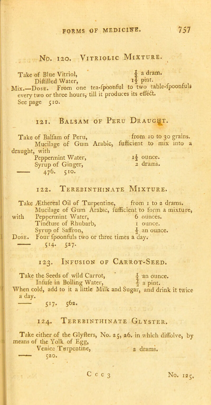 No. 120. Vitriolic Mixture. Take of Blue Vitriol, f a dram* Diftilled Water, if pint- Mix.—Dose. From one tea-fpoonful to two table-fpoonfuU every two or three hours, till it produces its eftedl. Seepage 510. 121. Balsam of Peru Draught. Take of Balfam of Peru, from 10 to 30 grains. Mucilage of Gum Arabic, fufticient to mix into a 1 draught, with Peppermint Water, if ounce. Syrup of Ginger, 2 drains. 476. 510. 122. Terebinthinate Mixture. Take ./Ethereal Oil of Turpentine, from 1 to 2 drams. Mucilage of Gum Arabic, fufficient to form a mixture, / with Peppermint Water, 6 ounces. Tinfture of Rhubarb, 1 ounce. Syrup of Saffron, f an ounce. Dose. Four fpoonfuls two or three times a day. 514. 527. 123. Infusion of Carrot-Seed. Take the Seeds of wild Carrot, i -an ounce. Infufe in Boiling Water, f a pint. When cold, add to it a little Milk and Sugar, and drink it twice a day. 517. 562. 124. Terebinthinate Glyster. Take either of the Glyfters, No. 25, 26. in which diffolve, by means of the Yolk of Egg, Venice Turpentine, 2 drams. —— $20.