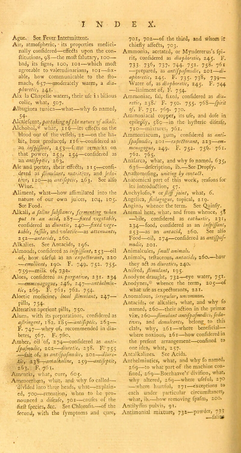 Ague, See Fever Intermittent:. Air, atmofpheric, * its properties medici- nally confidercd—effects upon the con- ftitutions, 98—the moil falutary, 100— bad, its figns, 100, 101—which moft agreeable to valetudinarians, 101—fix- able, how communicable to the fto- mach, 657—moderately warm, a dia- phoretic, 241. Aix la Chapelle waters, their ufe i 1 bilious colic, what, 507. Albuginea tunica—what—why fo named, 54- Alcalefcent, partaking of the nature of alkali. Alchohol,® what, 116—its effedts on the blood our of the vefTels, 22—on the ha- bit, how produced, 116—confidercd as an infpijjimt, 253—feme remarks on that power, 253, 254—confidered as an antifeplic, 263. Ale and porter, their effefts, 113—confi- deved as fiimulant, nuf utiv.c, and Jeda- tivs, 120—as antifeplic, 263. See alfo Wine. Aliment, what—how afiimilated into the nature of our own juices, 104, 105. See Food. Alkali, a Jaline fubjiance, fomenting when put to an acid, 287—fixed vegetable, confidered as diuretic, 240—fxed vege- table, fofftle, and volatile—as atlenuants, 252—antacids, 260. Alkalies. See Antacids, 296, Almonds, confidercd as injpijfant, 253—oil of, how ufcful as an cxpcBorant, 220 —emollient, 190. F. 749. 752. 755. 759—milk of, 732. Aloes, confidered as purgative, 231. 234 —emmenagogve, 246, 247—anthelmin- tic, 269. F. 761, 762. 754. Aloctic medicine, local Jiimulant, 247— pills, 754. Alterative aperient pills, 750. Alum, with its preparations, confidered as ajlringent, 182. 1S5—antifeplic, 263— F. 747—whey of, recommended in dia- betes, 567. F. 760. Amber, oil of, 274—confidered as anti- fpafmodic, 2C2—diuretic, 238. F.'755 —fait of, as antifpafmodic, 202—diure- tic, 13%—antalkaline, 259—antijeptic, 263. F. 761. Amentia, what, cure, 605. Amenorrhqsa, what, and why fo called— divided into three heads, what—explain- ed, 700—retention, when to lie pro- nounced a difeafe, 701—caufes of the fir ft fpecics, &c. See Chlorofis—of the fccond, with the fymptoms and cure, 701, 702—of the third, and whom it chiefly aflefts, 703. Ammonia, acetated, or Myndcrcrus’s fpi- rit, confidered as diaphoretic, 245. F. 733' 736> 737- 744- 752- 758- 76t —prepared, as antifpafmodic, 201—di- aphoretic, 245. F. 735. 738, 739- Water of, ns diaphoretic, 245. F. 744 —liniment of, F. 754. Ammoniac, fal, fixed, confidercd as diu- retic, 238. F. 750. 755. 768—fpirit °f> F-,751- 769- 7 7°- Ammoniacal copper, its ufe, and dofe in epilepfy, 58c—in the hyfteric difeafe, 710—mixtures, 761. Ammoniacum, gum, confidered as anti- fpafmodic, 201—expectorant, 223—em- menagogue, 249. F. 752. 756. 761. 762. 765. Anafarca, what, and why fo named, 635, 636—defeription, ib.—Sec Dropfy. Anaftomqfing, uniting by contain. Anatomical part of this work, reafons for its introdudlion, 57. Anchylofis,* or ft iff joint, what, 6. Angelica, Jia/agogue, topical, 219. Angina, whence the term. See Quinfy. Animal heat, what, and from whence, 5? —bile, confidered as cathartic, 231, 234—food, confidered as an infpiffant, 253—as 3n antacid, 260. See alto Food—oil, 274—confidered ns antifpaf- modic, 201. Animalcules, fniall animats. Animals, teftaceous, antacids, 260.—how they aft as diuretics, 240. Anifeed, Jiimulant, 195. Anodyne draught, 732—eye water, 751. Anodynes,® whence the term, 205—of what ufe as expectorants, 221. Anomalous, irregular, uncommon. Antacids, or alkalies, what, and why fo named, 260—their aftion in the primx via:, 260—-Jiimulant ant jpajmodics, feda- tives, and demulcents, belong^ to this clafs, why, 261—where beneficial— where noxious, 261—how confidered in the prefent arrangement—confined to one idea, what, 257. Antalkalincs. See Acids. Anthelmintics, what, and why fo named, 269—to what part of the machine con- fined, 269—Bocrhaavc’s' divifion, what, why altered, 269—where ufeful, 270 —where hurtful, 271—exceptions to each under particular circumftances, what, ib.—how removing fpafm, 200. AntilyfTiis pulvis, 91. Antimonial mixture, 732—powder, 733 falit*