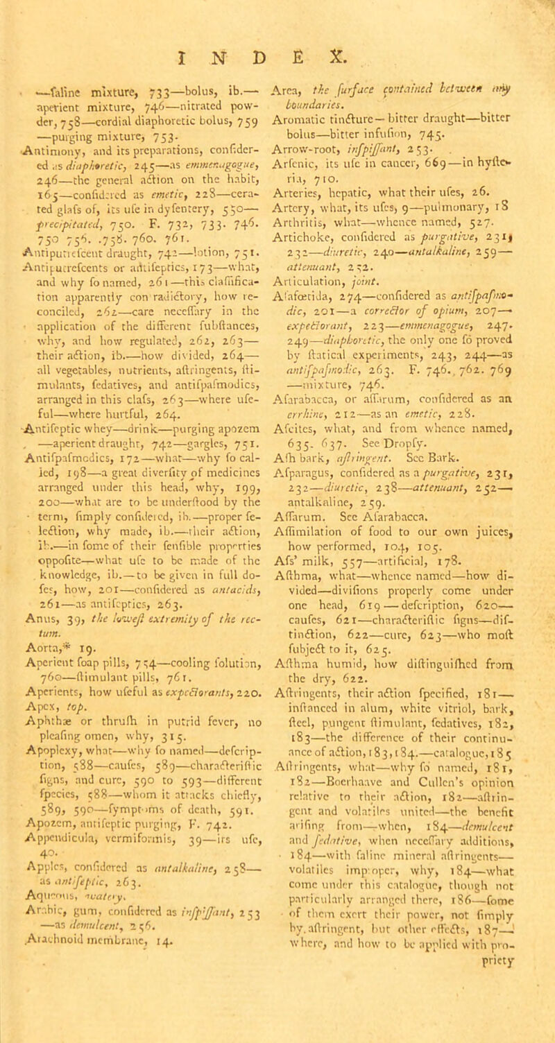 •y •—faline mixture, 733—bolus, ib.— aperient mixture, 746—nitrated pow- der, 758—cordial diaphoretic bolus, 759 —purging mixture, 753. Antimony, and its preparations, confider- ed as diaphoretic, 245—as emmenugogue, 246—the general adtion on the habit, 165—confidered as emetic, 228—cent- red glafs of, its life in dyfentery, 530— precipitated, 750. F. 732, 733. 746. 75° 756- -75«- 76o- 76'- Anripuriefceut draught, 742—lotion, 751. Antipucrefcents or adlifeptics, 1 73—what, and why fo named, 261—this ciafhfica- tion apparently con radictory, how re- conciled, 262—-care neceffary in the application of the different fubftances, why, and how regulated, 262, 263 — their adtion, ib how divided, 264—• ail vegetables, nutrients, aftringenis, fti- mulants, fedatives, and antifpafmodics, arranged in this clafs, 263—where ufe- ful—where hurtful, 264. Antifeptic whey—drink—purging apozem , —aperient draught, 742—gargles, 751. Antifpafmodics, 172—what—why fo cal- led, 198—a great diverfity of medicines arranged under this head, why, 199, 200—what are to be underftood by the • term, (imply confhleicd, ih.—proper fe- ledtion, why made, ib—ihcir adtion, ib.—in fome of their fcnfible properties oppofite—what ufc to be made of the knowledge, ib.— to be given in full do- fes, how, 201—confidered as antacids, 261—as antifeptics, 263. Anus, 39, the Ivwji extremity of the rec- tum. Aorta,* 19. Aperient foap pills, 734—cooling l'olutbn, 760—ftimulant pills, 761. Aperients, how ufeful as expectorants, 220. Apex, top. Aphthae or thrufh in putrid fever, no pleating omen, why, 315. Apoplexy, what—why fo named—deferip- tion, 588—caufcs, 589—charadteriflic figns, and cure, 590 to 593—different fpecics, 588—whom it attacks chiefly, 589, 590—fympt-ims of death, 591. Apozem, antifeptic purging, F. 742. Appendicula, vermiformis, 39—irs ufc, 40. Apples, confidered as antalkaline, 258— 'as antifeptic, iC 3, Aqueous, nuate'y, Arabic, gum, confidered as infp'ffant, 253 —as demulcent, 256. Aiaehnoid membrane, 14. Area, the furface contained Iclvceen any boundaries. Aromatic tindfurc— bitter draught—bitter bolus—bitter infufion, 745. Arrow-root, infpiffant, 253. Arfenic, its ufc in cancer, 669—in hylic*, ria, 710. Arteries, hepatic, what their ufes, 26. Artery, what, its ufes, 9—pulmonary, iS Arthritis, what—whence named, 527. Artichoke, confidered as purgative, 2311 232—diuretic, 240—antalkaline, 259— attenuant, 2*2. Articulation, joint. A'afoetida, 274—confidered as antifpafno- dic, 201—a corre&or of opium, 207—• expetiorant, 223—emmenagogue, 247. 249—diaphoretic, the only one fo proved by fhtical experiments, 243, 244—as antifpaftnpdic, 263. F. 746., 762. 769 —mixture, 746. Afarabacca, or affarum, confidered as an err hint, 212 —as an emetic, 228. Afcites, what, and from whence named, 635. 637. See Dropfy. Afh bark, ajlringent. See Bark. Afparagus, confidered as a purgative, 23 r, 232—diuretic, 238—attenuant, 252— antalkaline, 239. Affarum. Sec Afarabacca. Affimilation of food to our own juices, how performed, 104, 105. Afs’ milk, 557—artificial, 178. Aftbma, what—whence named—how di- vided—divifions properly come under one head, 619 — defeription, 620— caufcs, 621—charadteriflic figns—dif- rindlion, 622—cure, 623—who molt fubjedt to it, 625. Afthma humid, how diftinguifhed from the dry, 622. Aftringcnts, their adtion fpecificd, i8r— inflanced in alum, white vitriol, bark. Heel, putigenc ftimulant, fedatives, 182, 183—the difference of their continu- ance of adtion, 183,184.—catalogue, 18 5 Aftringents, what—why fd named, 181, 182—Bocrhaave and Cullen’s opinion relative to their adtion, 182—aftrin- gent and volatiles united—the benefit arifing from—when, 184—demulcent and fedative, when ncceflary additions, • 184—with falinc mineral aftringents— volatiles imp oper, why, 184—what come under this catalogue, though not particularly arranged there, 186—fome of them exert their power, not Amply by. aftringent, but other effedts, 187— where, and how to be applied with pro- priety