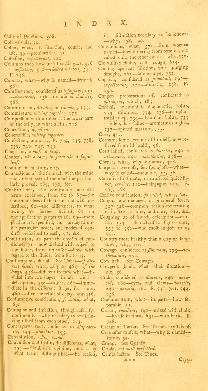 Colic of Poiftiers, 508. Coli valvula, 39. Colon, whar, its fituation, courfe, and ufe, 39 —peculiarities, 41. Coltsfoot, expeSlorant, 222. Colurabo root, how ufeful in the gout, 336 —dyfenteiy, 550—cholera morbus, 544. F. 748. Comata, what—why fo named—denned, 588. Comfrey root, confidered as injpijfant, 253 —demulcent, 256—its ufe in diabetes, 568. Comminution, dividing or thinning, 175. Commixture, mixing together, 173. Compreflion with a roller at the lower part of the belly, in what ufeful, 708. Concodtion, digejlion. Concrelhble, uniting together. Confection, aromatic, F. 734, 735- 738, 739> 74=>- 745- 759- Congeries, a »uift or heap. Conical, like a cone, in form like a fugar- loaf. Conium maculatum, 207. Connections of the ftomach with the mind and diftant part of the machine particu- larly proved, 169, 170, &c. Conftitutions, the commonly accepted terms explained, from 60 to 67—the common ideas of the terms not well un- derftood, 60—the differences, to what owing, 62—farther divided, 67—no one application ptopertoall, 69—more particularly fpecified, ib.—arranged un- der particular heads, and modes of con- duct preferibed to each, 71, &c. -Conftitution, its parts the objcCts of me- dicine', 71—how divided with rcfpeCt to the folids, from 67 to'8o—how with regard to the fluids, from 80 to 93. Confumption, dorfal. See Tabes—of dif- rent kinds, what, 463 to 463—of the lungs, 458—different fpccics, what—di- vided into two ftages—its ufe—what— defeription, 459—caufes, 460—imme- diate in the different ftages, ib.—cure, 460—often the rcfulc of delay, how,416. Confumptivc conftitution, fo called, what, 67-' . Contagion and infeftion, though .ufed fy- nonimoufly—why ncceffary to be dillin- tinguilhed from each other, 333. | Contrayerva root, confidered as diaphore- tic, 244—-Jlimulant, 195. Convolution, rolling round. S, Convulfion and fpafnt, the difference, what, 199 — Gatibius's opinion, ibid by what terms diftinguifhed—the rcafon, ib.—diftinClion ncceffary to be known —why, 198, r99- Convulfions, what, 572—from whence named—how differing from tetanus,one called tonic the other clonic—why,376. Convulfive cholic, 308—cough, 614. Cooling aperient folution, 760—purging draught, 762—faline purge, 732. Copaiva, confidered as Jlimulant, 195 expeftorant, 222—diuretic, 238- F* Copper, preparations of, confidered as ajlringcnt, which, 183. Cordial, antimonial, diaphoretic, bolus, 739—mixtures, 734. 738—campho- rated julep, 734—ftimulant bolus, 733 —julep, ib,—faline—aromatic draughts, 737—opiated mixture, 755. Core, 4J3. Cornaro, fome account of himfelf, how re- lieved from ill health, 96. Corn fallad, confidered as diuretic, 240—■ attenuant, 232—ar.talkaline, 258— Cornea, what, why fo named, 428. Corpora cavernofa, feu fpongiofa—what—■ why fo called—their ufe, 53, 36. Corrofive fublimate, or muriared quickfil- ver, errhine, 212—fialagegue, 21 7.. F. 767, 768. Coftive conftitution, fo called, what, 64* Cough, how managed in puerperal fever, 327, 328—common, reafon for treating of it, 612—caufes, and cure, 612, See. Coughing up of blood, defeription—cau- fes, 334—charadteriftic figns—cure, 353 to 358—who moft fubjeft to it, 555- Country more healthy than a city or large town, why, 103. Cowage, confidered as Jlimulant, 193—an- thelmintic, 2'JO. Cow itch. Sec Cowage. Cowpcr’s glands, what—their fituatiou— ufe, 36. Crabs, confidered as diuretic, 240—anta- cid, 260—eyes, and claws—diuretic, 240—antacid, 260. F. 731. 741. 749. 758. ■ Craflamcntum, what—its parts—how fc- parable, 21. Cream, emollient, 190—mixed with chalk •—its ufe in tinea, 691—with bark. F. 748. Cream of Tartar. Sec Tartar, cryflals of. Cremaftcr mufclc, what—why fo named— its ufe, 54. Croup, Sec Quinfy. Crude, not wcli pajefled. Crufta ladtca. See Tinea. E e Ctyp-