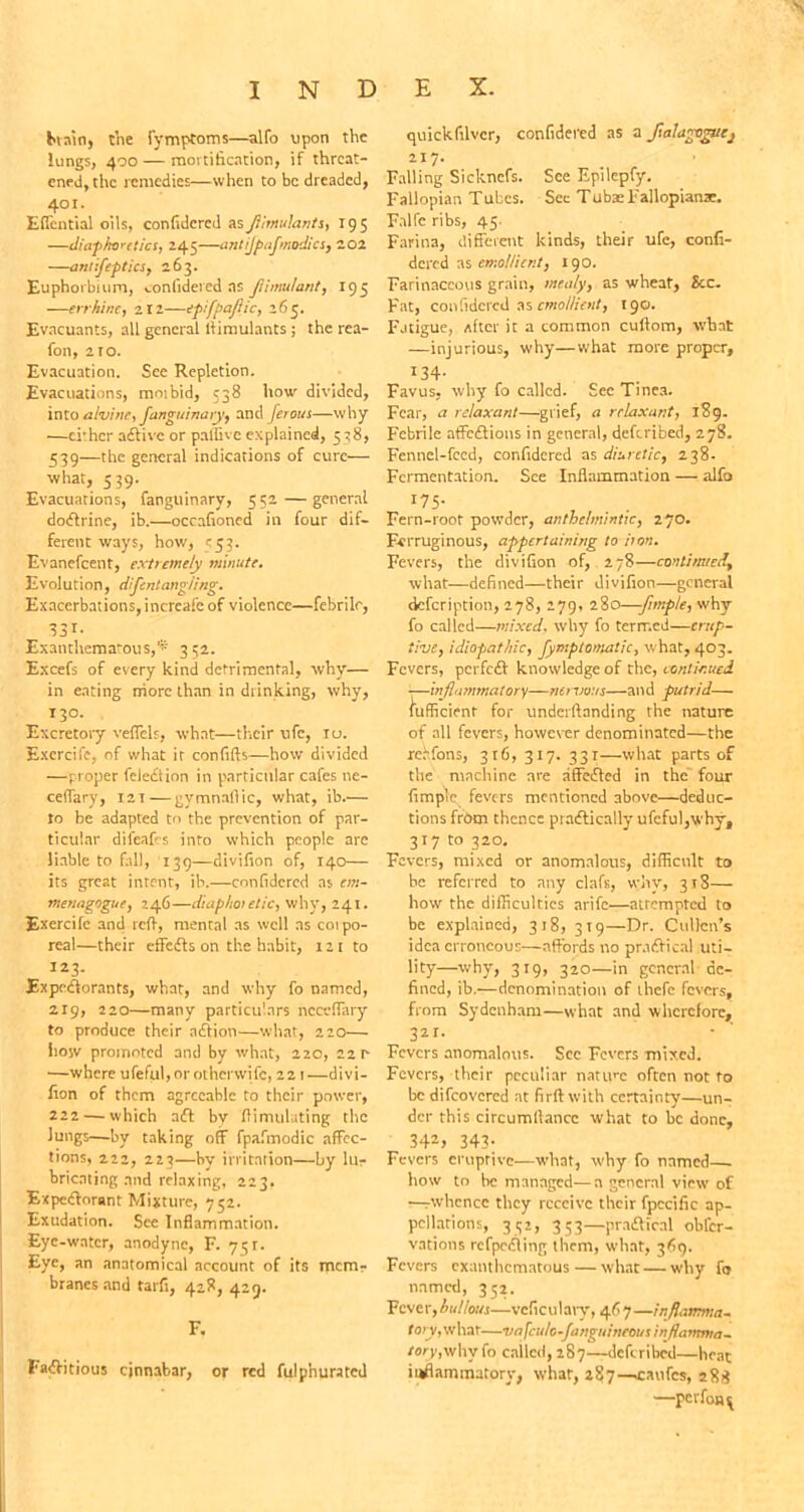 brain, the fymptoms—alfo upon the lungs, 400 — mortification, if threat- ened, the remedies—when to be dreaded, 401. Eficntial oils, confidcrcd asJiimulants, 195 —diaphoretics, 245—antijpafmodics, 202 —antifeptics, 263. Euphoibium, confidered as Jlimu/ant, 195 —errhine, 211—epifpajlic, 265. Evacuants, all general llimulants ; the rea- fon, 2 to. Evacuation. See Repletion. Evacuations, moibid, 538 how divided, into alvine, fanguinary, and ferous—why —ci'her aftive or paffive explained, 538, 539—the general indications of cure— what, 539. Evacuations, fanguinary, 552—general doftrine, ib.—occafioned in four dif- ferent ways, how, e53. Evanefcent, extremely minute. Evolution, difentangJing. Exacerbations, incrcafe of violence—febrile, S31- Exanthematous,* 352. Excefs of every kind detrimental, why— in eating more than in drinking, why, 130. Excretory veflels, what—their ufc, 10. Excrcife, of what it confifts—how divided —proper feledtion in particular cafes ne- ceffary, 12T — gymnafiic, what, ib.— to be adapted tn the prevention of par- ticular difeafes into which people are liable to fill, 139—divifion of, 140— its great intent, ib.—confidcrcd as em- menagogue, 246—diaphoi elic, why, 241. Exercife and reft, mental as well as coipo- real—their effefts on the habit, 121 to 123- Expeftorants, what, and why fo named, 2.19, 220—many particulars ncceffary to produce their nftion—what, 220— how promoted and by what, 220, 221- —where ufeful,orotherwifc, 221—divi- fion of them agreeable to their power, 222 — which aft by flimuluting the Jungs—by taking off fpafmodic affec- tions, 222, 223—by irritation—by lu- bricating and relaxing, 223. Expeftorant Mixture, 752. Exudation. See Inflammation. Eye-water, anodyne, F. 751. Eye, an anatomical account of its mem- branes and tarfi, 428, 429. Faftitious cinnabar, or red fulphurated quickfilvcr, confidcrcd as a Jialagegvej 217. Falling Sickncfs. See Epilepfy. Fallopian Tubes. Sec TubaeFallopianac. Falfe ribs, 45 Farina, different kinds, their ufe, confi- dered as emollient, 190. Farinaceous grain, mealy, as wheat, See. Fat, confidcrcd as emollient, 190. Fatigue, after it a common cullom, what —injurious, why—what more proper, I34- Favus, why fo called. Sec Tinea. Fear, a relaxant—grief, a relaxant, 189. Febrile affeftions in general, deferibed, 27S. Fennel-feed, confidered as diuretic, 238. Fermentation. See Inflammation — alfo r75- Fern-roof powder, anthelmintic, 270. Ferruginous, appertaining to iion. Fevers, the divifion of, 278—continued, what—defined—their divifion—general defeription, 278, 279, 280—-fnnple, why fo called—mixed, why fo termed—erup- tive, idiopathic, fymptomatic, what, 403. Fevers, perfeft knowledge of the, continued —inflammatory—nervous—and putrid— fufficient for underftanding the nature of all fevers, however denominated—the reffons, 316, 317. 331—what parts of the machine are affefted in the four fimpie fevers mentioned above—deduc- tions from thence praftically ufeful,why, 317 to 320. Fevers, mixed or anomalous, difficult to he referred to any clafs, why, 318— how the difficulties arife—atrempted to be explained, 318, 319—Dr. Cullen’s idea erroneous—affords no praftical uti- lity—why, 319, 320—in general de- fined, ib.—denomination of ihcfc fevers, from Sydenham—what and wherefore, 32T. Fevers anomalous. Sec Fevers mixed. Fevers, their peculiar native often not fo be difeovered at firft with certainty—un- der this circumllancc what to he done, 342j 343; Fevers eruptive—what, why fo named— how to he managed—a general view of —rwhcnce they receive their fpccific ap- pcllarions, 332, 353—praftical obfer- vations refpefting them, what, 369. Fevers exanthematous—what—why fo named, 352. Fever, bullous—vcficulary, 46 7 —inflamma- t ary, what—vnfc ido-fanguineous inflamma- tory,called, 287—deferibed—heat inflammatory, what, 287—caufcs, 288 —perfoa^