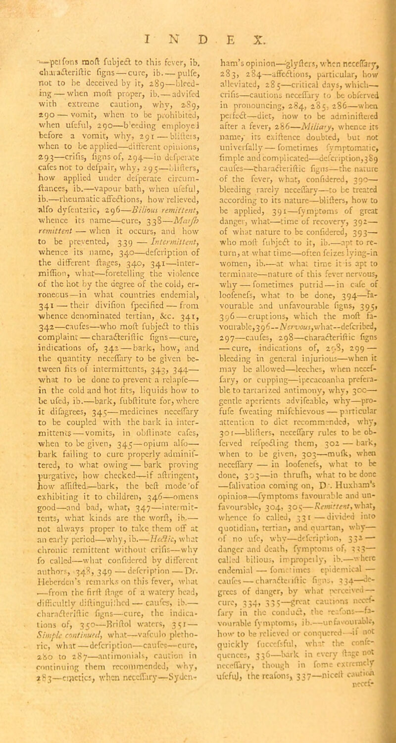 pel Cons mod fubjcct to this fever, ib. charatfferiftic figns — cure, ib pulfe, not to be deceived by it, 289—bleed- ing— when mod proper, ib.—advifed with extreme caution, why, 289, 290 — vomit, when to be prohibited, when ufeful, 290—b'eeding employe! before a vomit, why, 291—bliftcis, when to be applied—different opinions, 293—cribs, figns of, 294—in defperate cafes not to defpair, why, 295—blitters, how applied under defperate circum- ftances, ib.—vapour bath, when ufeful, ib.—rheumatic affeeftions, how relieved, alfo dyfentsric, 296—Bilious remittent, whence its name—cure, 338—Matjh remittent — when it occurs, and how to be prevented, 3.39 — Intermittent, whence its name, 340—defeription of the different ftages, 340, 341—inter- miffion, what—foretelling the violence of the hot by the degree of the cold, er- roneous— in what countries endemial, 341 — their divifion fpecificd — from whence denominated tertian, See. 341, 342—caufes—who moft fubjedl to this complaint — charadleriftic figns —cure, indications of, 342 — bark, how, and the quantity neceffary to be given be- tween fits of intermittents, 343, 344— what to be done to prevent a rclapfc— in the cold and hot fits, liquids how to be ufed, ib.—bark, fubftitute for, where it difagrees, 345—medicines nccelfary to be coupled with the bark in inter- mittents— vomits, in obftinate cafes, when to be given, 345—opium alfo— bark, failing to cure properly adminis- tered, to what owing — bark proving purgative, how checked—if aftringent, bow affifted.—bark, the beft mode'of exhibiting it to children, 346—omens good—and bad, what, 347—intermit- tents, what kinds arc the worft, ib.— not always proper to take them off at an early period—why, ib.—Hcftic, what chronic remittent without crifis—why fo called—what confidcrcd by different authors, 348, 349—defeription—Dr. Ilcberdcn's remarks on this fever, what .—from the firft ftnge of a watery head, difficultly diftingui.'hcd—caufes, ib— charndieriftic figns—cure, the indica- tions of, 350—Briftol waters, 351 — Simple continued, what—vafculo pletho- ric, what —defeription—caufes—cure, 280 to 287—antimonials, caution in continuing them recommended, why, 283—cqictics, when neceffary—Syden- ham’s opinion—tglyflers, when neceffary, 283, 284—affections, particular, how alleviated, 285—critical days, which—. crifis—cautions neceffary to be obferved in pronouncing, 284, 285, 286—when petfedb—diet, how to be adminiftcred after a fever, 286—Miiiaty, whence its name,- its cxiftencc doubted, but not univerfally— fometimes fymptomatic, fimple and complicated—defeription,3S9 caufes—tharafferiftic figns—the nature of the fever, what, confidered, 390— bleeding rarely uccelTary—to be treated according to its nature—blitters, how to he applied, 391—fymptoms of great danger, what—time of recovery, 392— of what nature to be confidered, 393— who moft fuhjeft to it, ib.—apt to re- turn, at what time—often feizes lying-in women, ib.—at what time it is apt to terminate—nature of this fever nervous, why — fometimes putrid — in cafe of loofenefs, what to be done, 394—fa- vourable and unfavourable figns, 395, 396 — eruptions, which the moft fa- vourable, 396—Nervous, what—deferibed, 297—caufes, 298—charactcriftic figns •—cure, indications of, 298, 299 — bleeding in general injurious—when it may be allowed—leeches, when necef- fary, or cupping—ipecacoanha prefera- ble to tartarized antimony, why, 30c— gentle aperients advifcablc, why—pro- fufe fwcating mifehievous — particular attention to diet recommended, why, 301—blifters, neceffary rules to be ob- ferved refpedling them, 302 — bark, when to be given, 303—mulk, when neceffary — in loofenefs, what to be done, 303—in thrufh, what to be done —falivation coming on, D . Huxham's opinion—fymptoms favourable and un- favourable, 304, 305—Remittent,what, whence fo called, 331—divided into quotidian, tertian, and quartan, why— of no ufc, why—defeription, 332 — danger and death, fymptoms of, 3*3— called bilious, impropeily, ib.—where endemial — fometimes epidemical — caufes — charndleriftic figns. 334—de- grees of danger, by what perceived — cure, 334, 335—great cautions necef- fary in the conduct, the rc./ons—fa- vourable fymptoms, ib.—unfavourable, how to be relieved or conquered—if not quickly fucccfsful, what the confc- qucnccs, 336—bark in every ftage not neceffary, though in fomc extremely ufcfuJ, thcrcafons, 337—niceft cauticar nccef-