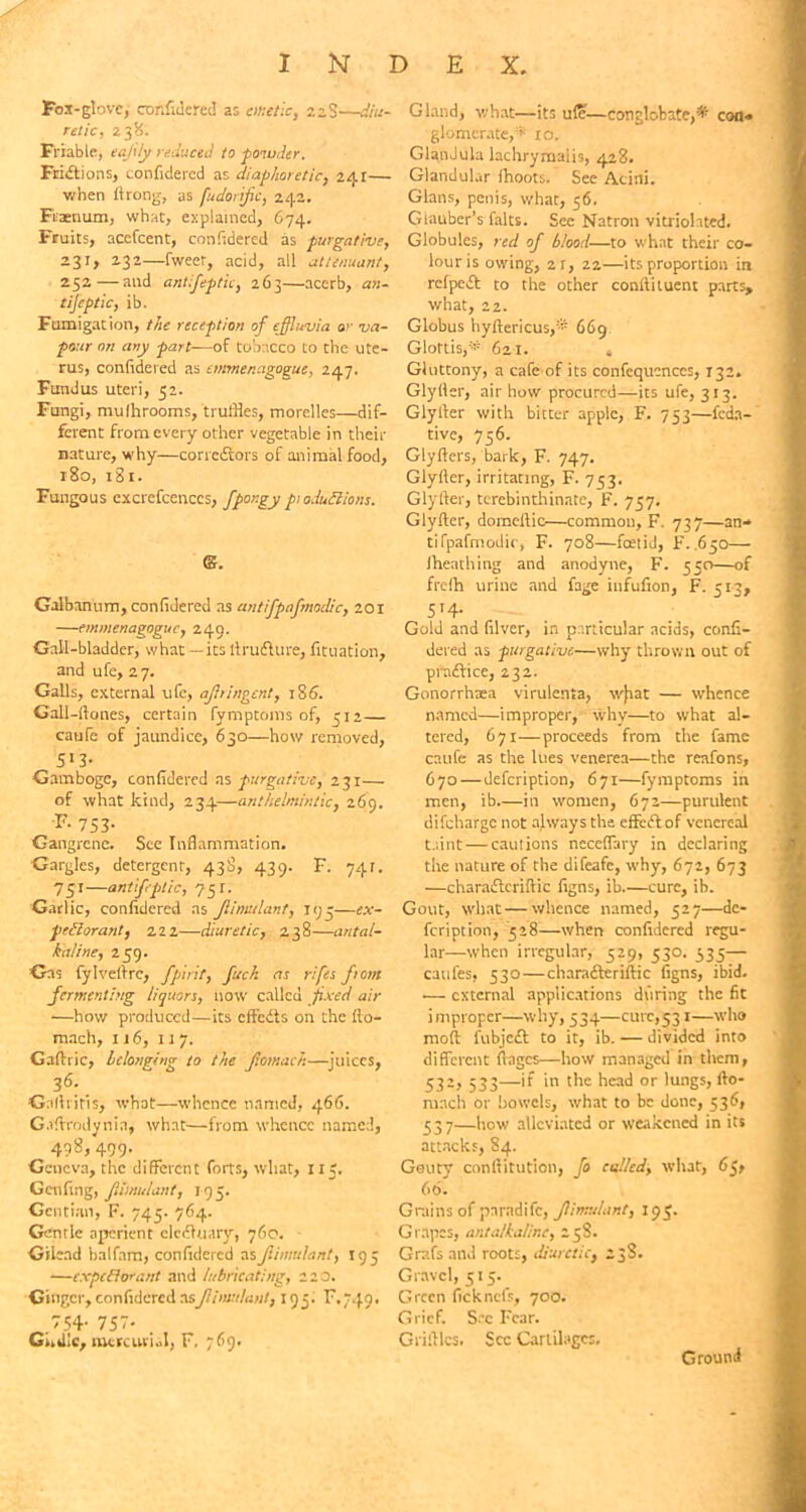 Fox-glove, confidered as emetic, 22S—diu- retic, 238. Friable, eajiiy reduced to powder. Fruitions, confidered as diaphoretic, 241— when ftrong, as fudorijic, 242. Fraenum, what, explained, 674. Fruits, accfcent, confidered as purgative, 231, 232—fweer, acid, all alternant, 252—and antiseptic, 263—acerb, an- tijeptic, ib. Fumigation, the reception of effluvia or va- pour on any part—of tobacco Co the ute- rus, confidered as emmenagogue, 247. Fundus uteri, 52. Fungi, mulhrooms, truffles, morelles—dif- ferent from every other vegetable in then- nature, why—corredtors of animal food, 180, 181. Fungous excrefcenccs, fpongy p: 0 Juft ions. ©. Galbanum, confidered as antifpafmodic, 201 —emmenagogue, 249. Gall-bladder, what — its llruflure, fituation, and ufe, 27. Galls, external ufe, ajhingent, 186. Gall-ftones, certain fymptoms of, 312 — caufe of jaundice, 630—how removed, 513- Gamboge, confidered as purgative, 231— of what kind, 234—anthelmintic, 269. F- 753- Gangrene. See Inflammation. Gargles, detergent, 430, 439. F. 741. 751—antifptic, 731. Garlic, confidered ns Jiimulant, 193—ex- pectorant, 222—diuretic, 238—antal- kaline, 239. Gas fylveltrc, fpir'tt, fuck as rifes from fermenting liquors, now called fixed air —how produced—its effedts on the flo- mach, 116, 117. Gafiric, belonging to the Jtomaeh—juices, 36-. Galhitis, what—whence named, 466. G.iflrodynia, what—from whence named, 498, 499. Geneva, the different forts, what, 115. Genfing, Jiimulant, 195. Gentian, F. 745. 764. Gentle aperient eledhiary, 760. Gilead halfam, confidered as Jiimulant, 193 —expcBorant and lubricating, 2 2 0. Ginger, confidered asJiimulant, 195. F. 749. 54- 757- . Ghdlc, mercurial, F. 769. Gland, what—its ufe—conglobate,* con* glomerate,* 10. GlandlUa lachrymalis, 428. Glandular fhoots. See Acini. Gians, penis, what, 36. Glauber’s falts. See Natron vitriohted. Globules, red of blood—to what their co- lour is owing, 2r, 22—its proportion in refpedt to the other conftituent parts, what, 22. Globus hyftericus,® 669 Glottis,* 6a 1. 4 Gluttony, a cafe of its confcqucnccs, 132. Glyller, air how procured—its ufe, 313. Glytler with bitter apple, F. 753—feda- tive, 756. Glyfters, bark, F. 747. Glyller, irritating, F. 733. Glyfter, terebinthinate, F. 737. Glyftcr, domeftic—common, F- 737—an- tifpafmodic, F. 708—foetid, F. .650— fheathing and anodyne, F. 350—of frelh urine and fage infufion, F. 513, 514. Gold and filver, in particular acids, confi- dered as purgative—why thrown out of pradfice, 232. Gonorrhoea virulenta, v/fiat — whence named—improper, why—to what al- tered, 671—proceeds from the fame caufe as the lues venerea—the reafons, 670 — defeription, 671—fymptoms in men, ib in women, 672—purulent difeharge not always the cffefl of venereal taint — cautions neceffary in declaring the nature of the difeafe, why, 672, 673 —charaifteriftic figns, ib cure, ib. Gout, what—whence named, 527—de- feription, 328—when confidered regu- lar—when irregular, 329, 530. 335— caufes, 530—charadteriftic figns, ibid. — external applications during the fit improper—why, 334—cure,531—who moft fubjedt to it, ib. — divided into different flages—how managed in them, 532, 533—if in the head or lungs, fto- mach or bowels, what to be done, 536, 337—how alleviated or weakened in its attacks, 84. Gouty conllitution, fo celled, what, 65, 66. Grains of pnrndifc, Jiimulant, 193. Grapes, ant alkaline, 258. Grafs and roots, diuretic, 2 38. Gravel, 515. Green ficknet's, 700. Grief. See Fear. Griltlcs. See Cartilages. Ground