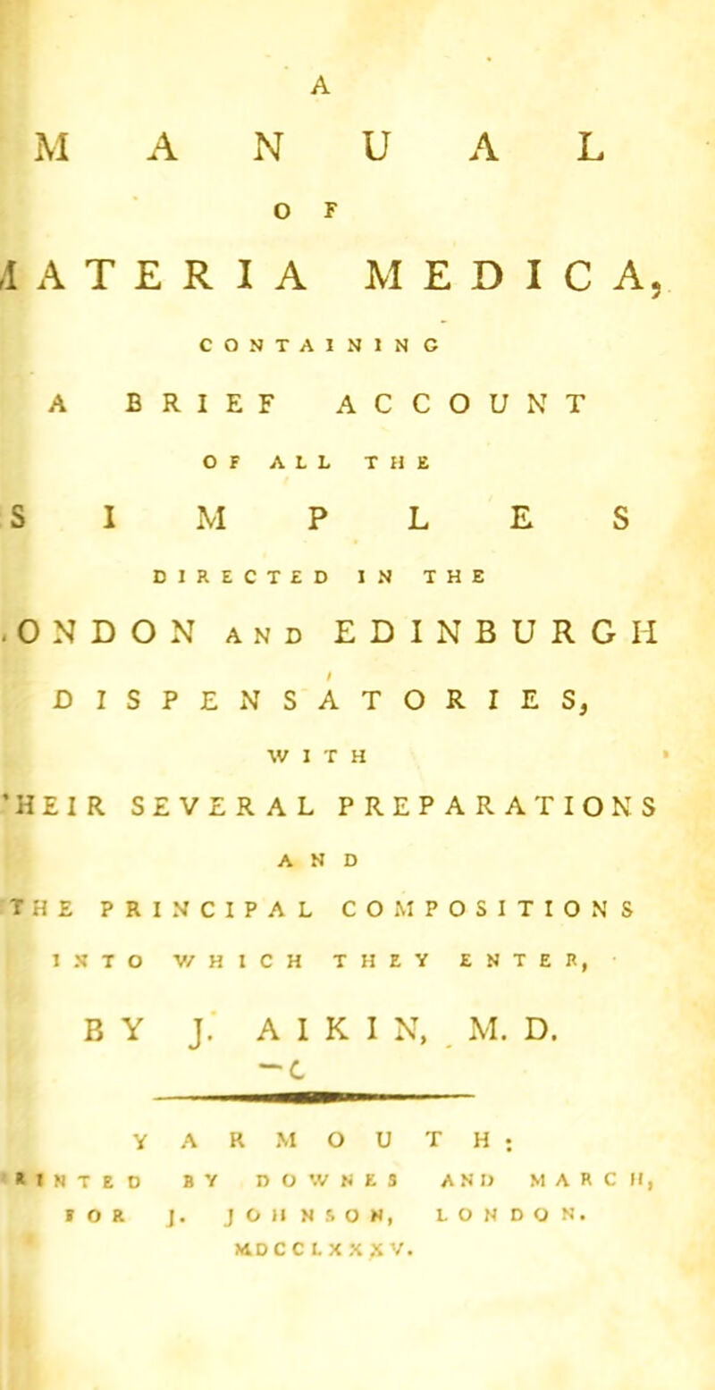 M A N U A L O F ,1 A T E R I A M E D I C A, CONTA1N1N G A BRIEF ACCOUNT OF AIL THE SIMPLES DIRECTED IN THE .ON DON and EDINBURGH DISPENSATORIES, WITH ’HEIR SEVERAL PREPARATIONS AND THE PRINCIPAL COMPOSITIONS INTO V/HICH THEY ENTER, BY J. A I K I N, M. D. -C YARMOUTH; aiNTEO BY DOWNES AND MARCH, FOR J. JOHNSON, LONDON.