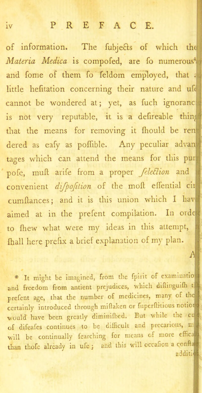 ■ of information. The fubje£Is of which the Materia Medica is compofed, are fo numerous’ and fome of them fo feldom employed, that ; little hefitation concerning their nature and uf cannot be wondered at; yet, as fuch ignoranc is not very reputable, it is a defireable thin™ that the means for removing it fhould be ren dered as eafy as poflible. Any peculiar advan tages which can attend the means for this pur pofe, mull arife from a proper fdettion and convenient dijpojition of the moll elTential cit cumftances; and it is this union which I hav aimed at in. the prefent compilation. In orde to {hew what were my ideas in this attempt, fhall here prefix a brief explanation of my plan. A * It might be imagined, from the fpirit of exammatio and freedom from antient prejudices, which diflinguifh t prefent age, that the number of medicines, many of the certainly introduced through miflaken or fuperflitious notior would have been greatly diminilbed. But while the ct of difeafes continues to be difficult and precarious, m will be continually fearching for means of more effica than thofc already in ufc; and this will occafion a confia addin