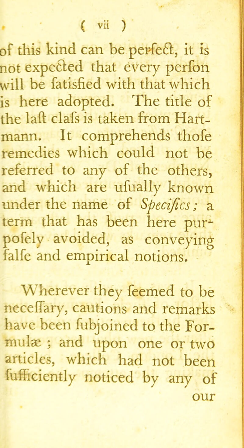 of this kind can be perfeft, it is not expetled that every perfon will be fatisfied with that which is here adopted. The title of the laft clafs is taken from Hart- mann. It comprehends thofe remedies which could not be referred to any of the others, and which are ufually known under the name of Specifics; a term that has been here pur- pofely avoided, as conveying falfe and empirical notions. Wherever they feemed to be necefiary, cautions and remarks have been fubjoined to the For- mulae ; and upon one or two articles, which had not been iufhciently noticed by any of our