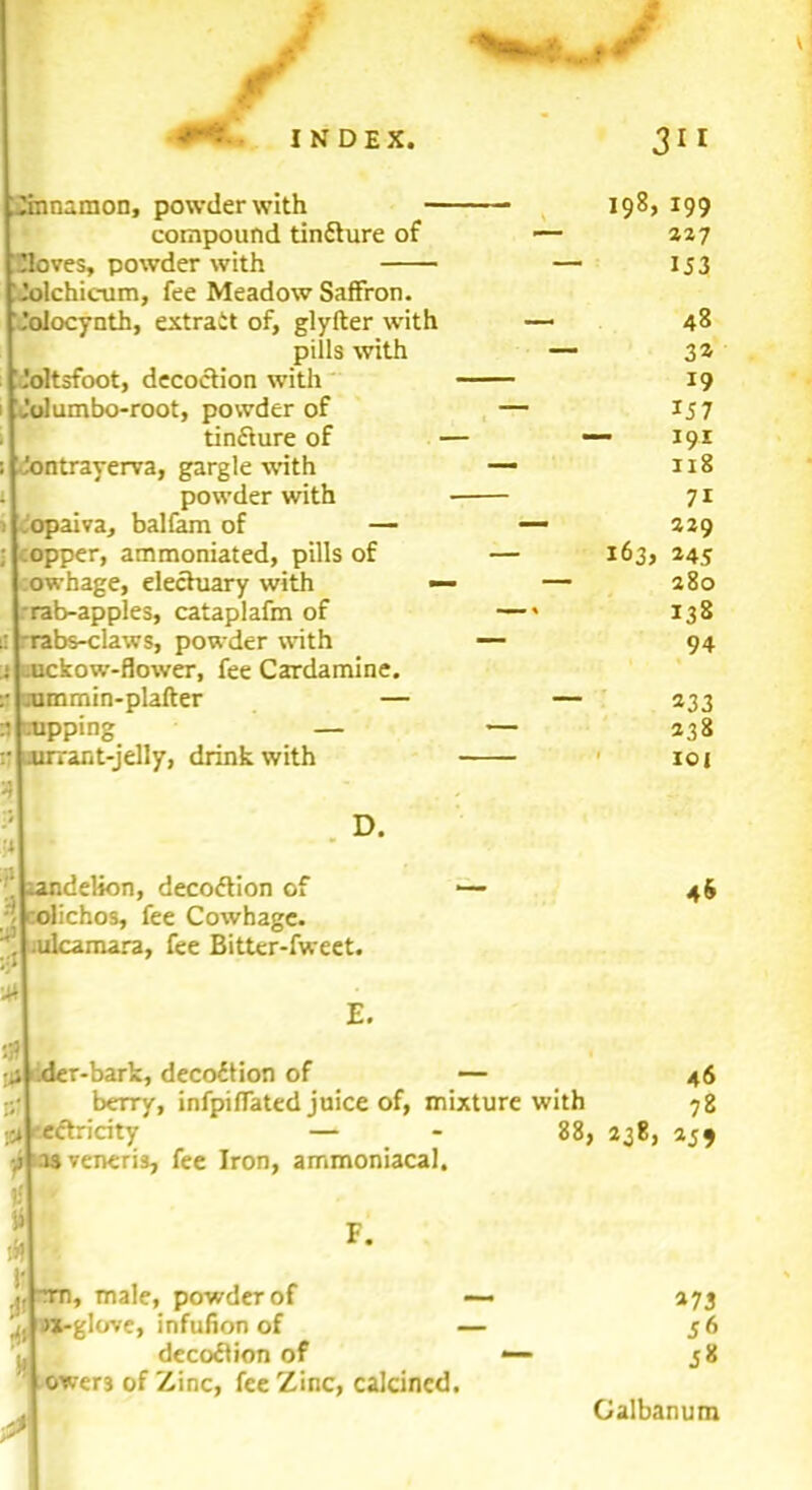 V • INDEX. cinnamon, powder with compound tiniture of IHoves, powder with / ’olchicum, fee Meadow Saffron. ,'olocynth, extrait of, glyfter with pills with Joltsfoot, decoction with Jolumbo-root, powder of tiniiure of Jontrayerva, gargle with powder with opaiva, balfam of — :opper, ammoniated, pills of owhage, electuary with — rab-apples, cataplafm of rrabs-claws, powder with j .uckow-flower, fee Cardamine. ■.ummin-plafter — cupping — imrrant-jelly, drink with D. undelion, decoition of olichos, fee Cowhage. .ulcamara, fee Bitter-fweet. E. a der-bark, decoition of berry, infpifTated juice of, mixture with ■itricity — - 88, 238, ■'? S3 veneris, fee Iron, ammoniacal. 311 198, 199 2*7 153 48 19 IJ7 191 118 7i 229 163, 245 280 138 94 233 238 IOJ 4* 46 78 259 m 211, male, powder of — 373 j. JVglove, infufion of — j6 decoition of *— 58 owers of Zinc, fee Zinc, calcined. Galbanum