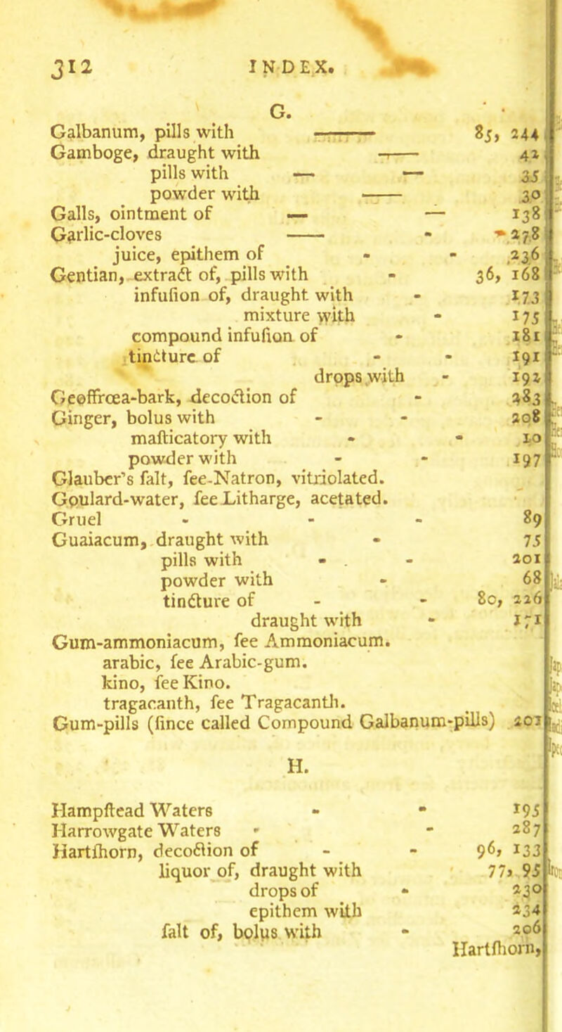 G. ‘ • Galbanum, pills with 8j, 244 Gamboge, draught with -7 42 pills with — — 35 powder with —— 30 Galls, ointment of — — 138 Garlic-cloves * juice, epithem of - 236 Gentian, extradt of, pills with - 36, 168 infufion of, draught with - 173 mixture with - 175 compound infufion of - 181 tindture of - - 191 drops with - 192 Geeffrcea-bark, decodtion of - 483 Ginger, bolus with - - 308 mafticatory with powder with Glauber’s fait, fee-Natron, vitriolated. Goulard-water, fee Litharge, acetated. Gruel Guaiacum, draught with pills with powder with tindture of draught with Gum-ammoniacum, fee Ammoniacum. arabic, fee Arabic-gum. kino, fee Kino, tragacanth, fee Tragacanth. Gum-pills (fince called Compound Galbanum-pills) £0i H. Hampftead Waters - * *95 Harrowgate Waters * - 287 Hartihorn, decodlion of - *33 liquor of, draught with 77j 95 drops of * 230 epithem with *34 fait of, bolus with - 206 Hartihorn, 197 89 75 201 68 80, 226 171