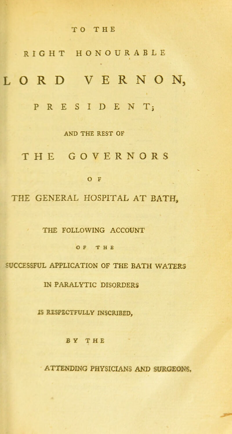 TO THE RIGHT HONOURABLE t LORD VERNON, PRESIDENT; AND THE REST OF THE GOVERNORS O F THE GENERAL HOSPITAL AT BATH, THE FOLLOWING ACCOUNT OF THE SUCCESSFUL APPLICATION OF THE BATH WATERS IN PARALYTIC DISORDERS IS RESPECTFULLY INSCRIBED, BY THE ATTENDING PHYSICIANS AND SURGEONS.