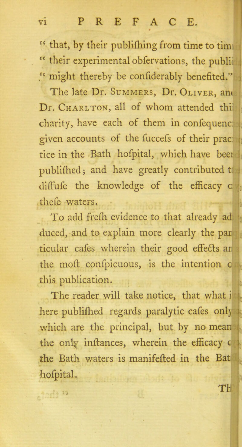 « that, by their publifhing from time to tim tc their experimental obfervations, the publi % *e might thereby be confiderably benefited.” Dr. Charlton, all of whom attended thi charity, have each of them in confequenc given accounts of the fuccefs of their prac tice in the Bath hofpital, which have beei publifhed; and have greatly contributed ttb diffufe the knowledge of the efficacy c To add frefh evidence to that already ad duced, and to explain more clearly the par. ticular cafes wherein their good effects ar the mod confpicuous, is the intention c this publication. The reader will take notice, that what i here publifhed regards paralytic cafes onl) which are the principal, but by no mean ; the onty indances, wherein the efficacy c the Bath waters is manifeded in the Bat hofpital. The late Dr. Summers, Dr. Oliver, an< thefe waters. Th