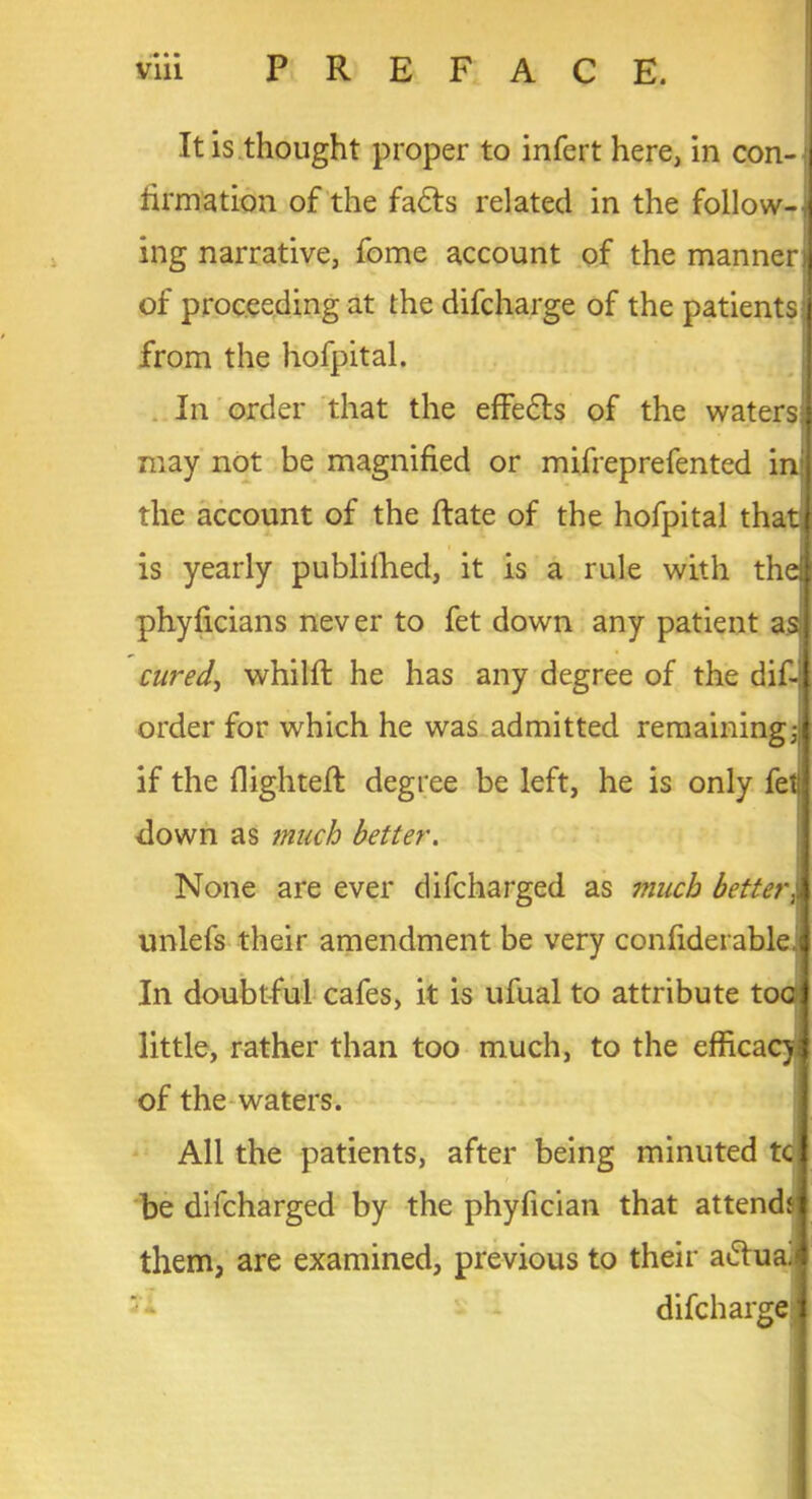 K » tinuation of the fadts related in the follow- ing narrative, fome account of the manner of proceeding at the difcharge of the patients from the hofpital. In order that the effedts of the waters may not be magnified or mifreprefented in the account of the (late of the hofpital that is yearly publifhed, it is a rule with the phyficians never to fet down any patient as cured, whilfl: he has any degree of the dif- order for which he was admitted remaining; if the (lighted: degree be left, he is only fet down as much better. None are ever difcharged as much better unlefs their amendment be very confiderable. In doubtful cafes, it is ufual to attribute toe little, rather than too much, to the efficacy of the waters. All the patients, after being minuted tc be difcharged by the phyfician that attend* them, are examined, previous to their adf ua.fj difcharge i