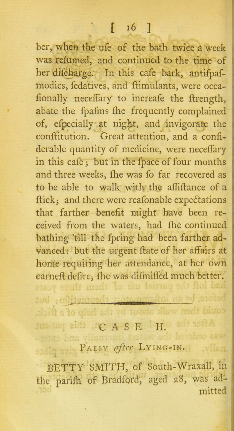 ber, when the ufe of the bath twice a week was refumed, and continued to the time of her difcharge. In this cafe bark, antifpaf- modics, fedatives, and ftimulants, were occa- fionally neceifary' to increafe the ftrength, abate the fpafms fhe frequently complained of, efpecially at night, and invigorate the conffitution. Great attention, and a confi- derable quantity of medicine, were neceffary in this cafe; but in the fpace of four months and three weeks, file was fo far recovered as i to be able to walk with the affiftance of a : flick; and there were reafonable expectations that farther benefit might have been re- ceived from the waters, had fhe continued bathing ’till the fpring had been farther ad- vanced: but the urgent ftate of her affairs at home requiring her attendance, at her own earneft define; fhe was difmiffed much better. CASE II. Palsy sifter Lying-in. . 1 BETTY SMITH, of South-Wraxall, in the parifh of Bradford, aged 28, was ad- mitted