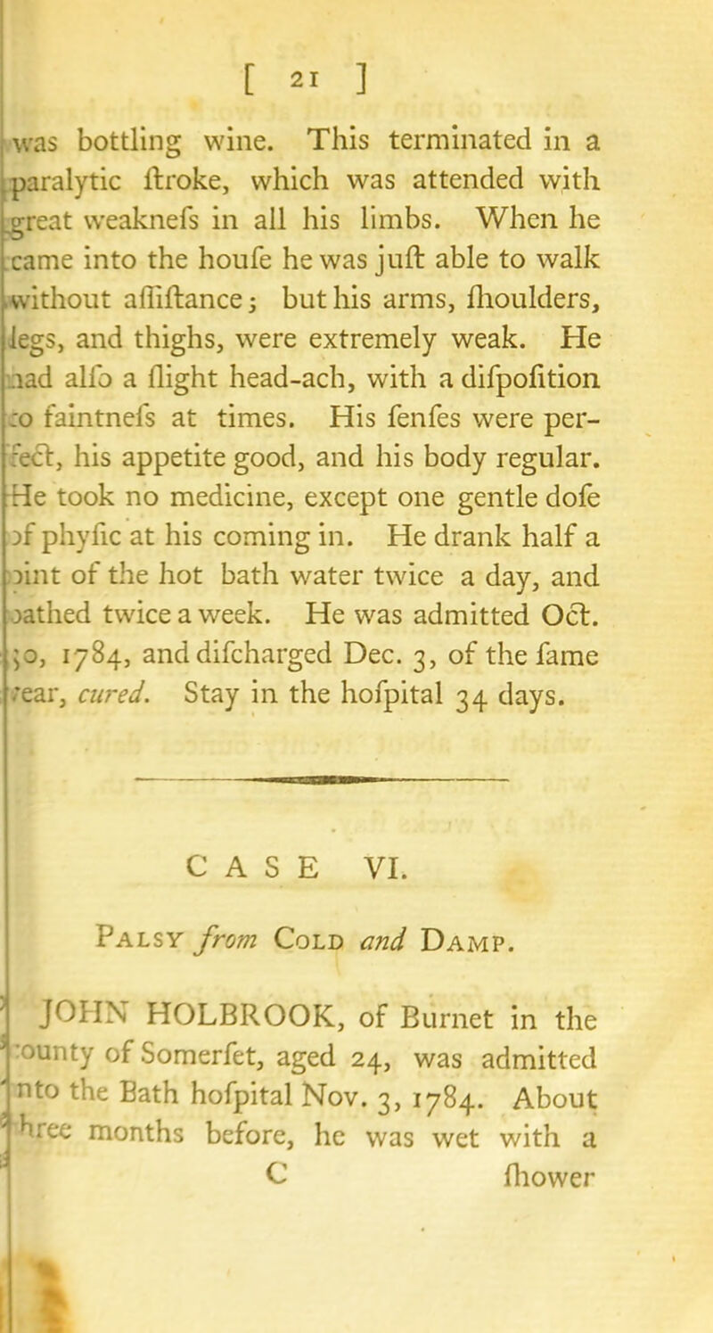 paralytic ftroke, which was attended with great weaknefs in all his limbs. When he came into the houfe he was juft able to walk without affiftance; but his arms, fhoulders, legs, and thighs, were extremely weak. He tad alfo a flight head-ach, with a difpofition :o faintnels at times. His fenfes were per- :ect, his appetite good, and his body regular. He took no medicine, except one gentle dofe :>f phyfic at his coming in. He drank half a )int of the hot bath water twice a day, and oathed twice a week. He was admitted Oct. ;o, 1784, and difcharged Dec. 3, of the fame .’ear, cured. Stay in the hofpital 34 days. CASE VI. Palsy from Cold and DaxMP. JOHN HOLBROOK, of Burnet in the ounty of Somerfet, aged 24, was admitted ' nto the Bath hofpital Nov. 3, 1784. About hree months before, he was wet with a C ftiower