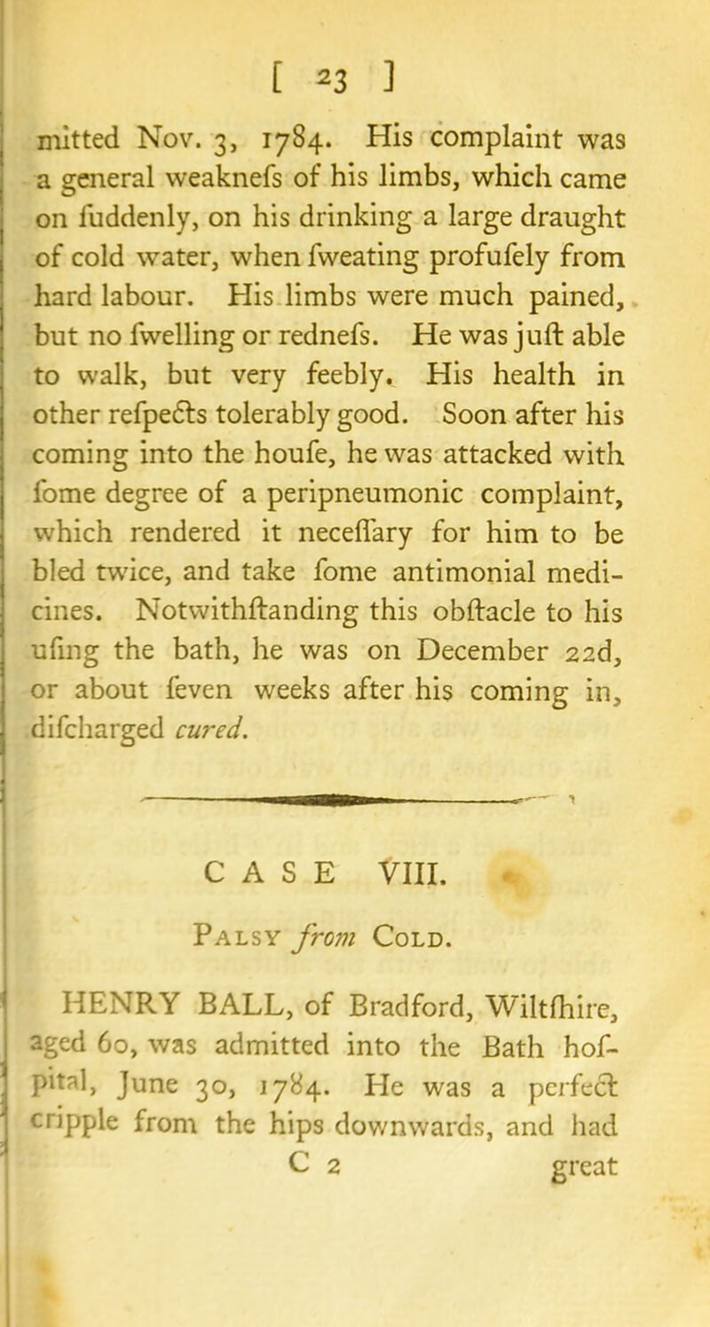 mitted Nov. 3, 1784. His complaint was a general weaknefs of his limbs, which came on fuddenly, on his drinking a large draught of cold water, when fweating profufely from hard labour. His limbs were much pained, but no fwelling or rednefs. He was juft able to walk, but very feebly. His health in other refpedts tolerably good. Soon after his coming into the houfe, he was attacked with l'ome degree of a peripneumonic complaint, which rendered it neceflary for him to be bled twice, and take fome antimonial medi- cines. Notwithftanding this obftacle to his ufmg the bath, he was on December 22d, or about feven weeks after his coming in, difcharged cured. CASE VIII. Palsy from Cold. HENRY BALL, of Bradford, Wiltfhire, sged 60, was admitted into the Bath hof- pital, June 30, 1784. He was a perfect cripple from the hips downwards, and had C 2 great