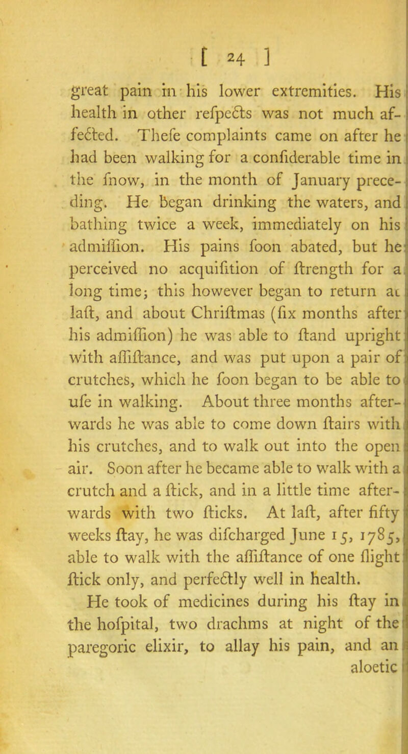 great pain m his lower extremities. His: health in other refpe&s was not much af- fected. Thefe complaints came on after he 1 had been walking for a confiderable time in the fnow, in the month of January prece- ding. He began drinking the waters, and j bathing twice a week, immediately on his i admiifion. His pains foon abated, but he:: perceived no acquisition of flrength for a long time; this however began to return an laft, and about Chriftmas (fix months after ij his admiflion) he was able to ftand upright! with affiltance, and was put upon a pair of jj crutches, which he foon began to be able to ‘ ufe in walking. About three months after-1 wards he was able to come down flairs with his crutches, and to walk out into the open air. Soon after he became able to walk with a crutch and a flick, and in a little time after- wards with two flicks. At laft, after fifty weeks flay, he was difcharged June 15, 1785, able to walk with the affiflance of one flight flick only, and perfectly well in health. He took of medicines during his flay in the hofpital, two drachms at night of the: paregoric elixir, to allay his pain, and an. aloetic il