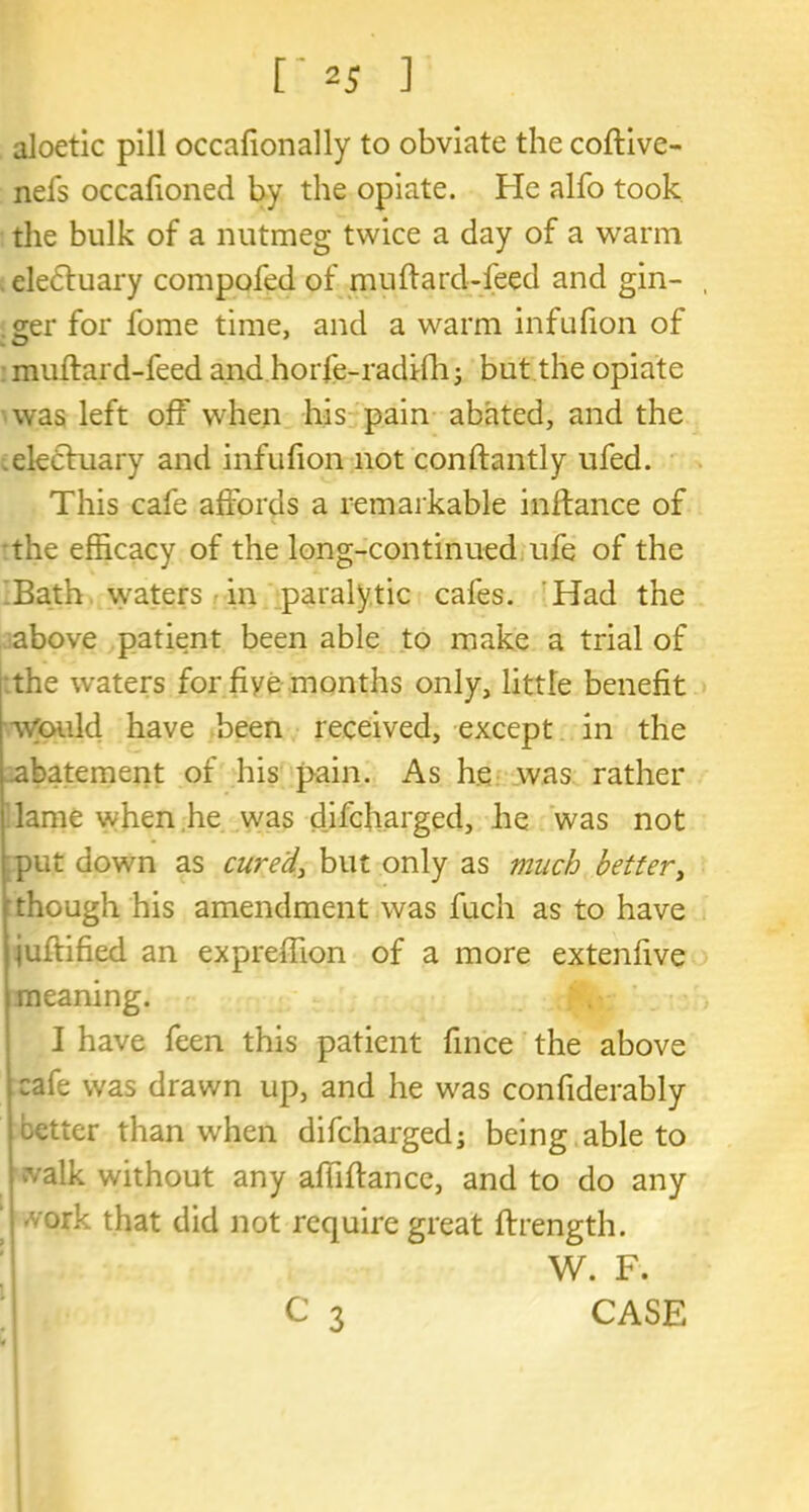 aloetic pill occafionally to obviate the coftive- nefs occafioned by the opiate. He alfo took the bulk of a nutmeg twice a day of a warm eledtuary compofed of muftard-feed and gin- , ger for fome time, and a warm infufion of muftard-feed and horfe-radfth; but the opiate was left off when his pain abated, and the eledtuary and infufion not conftantly ufed. This cafe affords a remarkable inftance of the efficacy of the long-continued ufe of the Bath waters in paralytic cafes. Had the above patient been able to make a trial of :the waters for fiye months only, little benefit would have been received, except in the abatement of his pain. As he was rather lame when he was difcharged, he was not put down as cured, but only as much better, though his amendment was fuch as to have juftified an expreffion of a more extenfive meaning. I have feen this patient fince the above cafe was drawn up, and he was confiderably letter than when difcharged; being able to valk without any affiftance, and to do any 1 <v°tk that did not require great ftrength. 1 W. F.