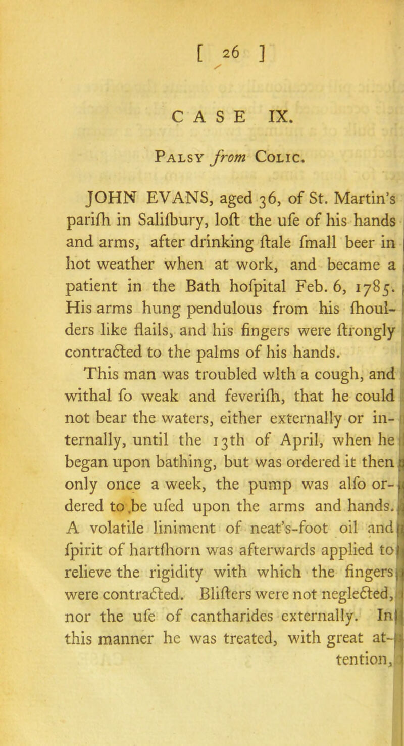 / CASE IX. Palsy from Colic. JOHN EVANS, aged 36, of St. Martin’s parifli in Salifbury, loft the ufe of his hands and arms, after drinking ftale fmall beer in | hot weather when at work, and became a 1 patient in the Bath hofpital Feb. 6, 1785. | His arms hung pendulous from his fhoui- ders like flails, and his fingers were ftrongly contracted to the palms of his hands. This man was troubled with a cough, and withal fo weak and feverifli, that he could not bear the waters, either externally or in- 1 ternally, until the 13th of April, when he fl began upon bathing, but was ordered it then p only once a week, the pump was alfo or- ^ dered to .be ufed upon the arms and hands. Jj A volatile liniment of neat’s-foot oil andl fpirit of hartfhorn was afterwards applied toW relieve the rigidity with which the fingers jj were contracted. Blifters were not neglected,J I nor the ufe of cantharides externally. Inli this manner he was treated, with great at-u tention,